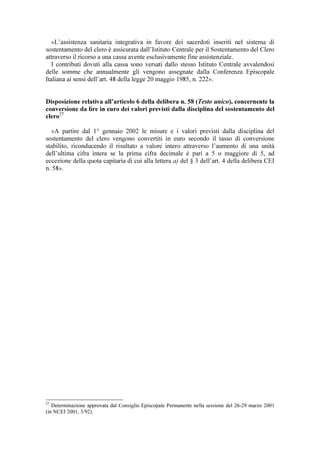 «L’assistenza sanitaria integrativa in favore dei sacerdoti inseriti nel sistema di
sostentamento del clero è assicurata dall’Istituto Centrale per il Sostentamento del Clero
attraverso il ricorso a una cassa avente esclusivamente fine assistenziale.
   I contributi dovuti alla cassa sono versati dallo stesso Istituto Centrale avvalendosi
delle somme che annualmente gli vengono assegnate dalla Conferenza Episcopale
Italiana ai sensi dell’art. 48 della legge 20 maggio 1985, n. 222».


Disposizione relativa all’articolo 6 della delibera n. 58 (Testo unico), concernente la
conversione da lire in euro dei valori previsti dalla disciplina del sostentamento del
clero27

  «A partire dal 1° gennaio 2002 le misure e i valori previsti dalla disciplina del
sostentamento del clero vengono convertiti in euro secondo il tasso di conversione
stabilito, riconducendo il risultato a valore intero attraverso l’aumento di una unità
dell’ultima cifra intera se la prima cifra decimale è pari a 5 o maggiore di 5, ad
eccezione della quota capitaria di cui alla lettera a) del § 3 dell’art. 4 della delibera CEI
n. 58».




27
   Determinazione approvata dal Consiglio Episcopale Permanente nella sessione del 26-29 marzo 2001
(in NCEI 2001, 3/92).
 