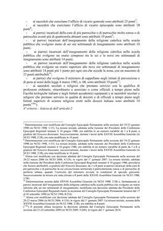 -     ai sacerdoti che esercitano l’ufficio di vicario generale sono attribuiti 25 punti7;
   -     ai sacerdoti che esercitano l’ufficio di vicario episcopale sono attribuiti 18
      8
punti ;
   -     ai parroci incaricati della cura di più parrocchie o di parrocchie molto estese o di
parrocchie aventi più di quattromila abitanti sono attribuiti 10 punti9;
   -     ai parroci incaricati dell’insegnamento della religione cattolica nella scuola
pubblica che svolgono meno di sei ore settimanali di insegnamento sono attribuiti 10
punti;
   -      ai parroci incaricati dell’insegnamento della religione cattolica nella scuola
pubblica che svolgono un orario compreso tra le sei e le nove ore settimanali di
insegnamento sono attribuiti 14 punti;
   -      ai parroci incaricati dell’insegnamento della religione cattolica nella scuola
pubblica che svolgono un orario superiore alle nove ore settimanali di insegnamento
sono attribuiti 14 punti più 1 punto per ogni ora che eccede la nona, con un massimo di
23 punti attribuibili10;
   -     ai parroci che svolgono il ministero di cappellano negli istituti di prevenzione e
di pena ai sensi della legge 4 marzo 1982, n. 68, sono attribuiti 10 punti11;
   -     ai sacerdoti secolari e religiosi che prestano servizio con la qualifica di
professore ordinario, straordinario e associato o come officiali a tempo pieno nelle
Facoltà teologiche italiane e negli Istituti accademici equiparati e ai sacerdoti secolari e
religiosi che prestano servizio in qualità di docenti o di officiali a tempo pieno negli
Istituti superiori di scienze religiose eretti nelle diocesi italiane sono attribuiti 10
punti(11bis).
4° criterio – lettera d) dell’articolo 2



7
  Determinazione così modificata dal Consiglio Episcopale Permanente nella sessione del 19-22 gennaio
1998 (in NCEI 1998, 1/33). La misura iniziale, adottata nella riunione dei Presidenti delle Conferenze
Episcopali Regionali tenutasi il 10 giugno 1986, era stabilita in un numero variabile da 1 a 8 punti, a
giudizio del Vescovo diocesano. Successivamente, durante i lavori della XXVIII Assemblea Generale (in
NCEI 1988, 2/28), era stata modificata in 10 punti.
8
  Determinazione così modificata dal Consiglio Episcopale Permanente nella sessione del 19-22 gennaio
1998 (in NCEI 1998, 1/33). La misura iniziale, adottata nella riunione dei Presidenti delle Conferenze
Episcopali Regionali tenutasi il 10 giugno 1986, era stabilita in un numero variabile di punti da 1 a 8, a
giudizio del Vescovo diocesano; successivamente, durante i lavori della XXVIII Assemblea Generale (in
NCEI 1988, 2/28), era stata modificata in 10 punti.
9
   Alinea così modificato con decisione adottata dal Consiglio Episcopale Permanente nella sessione del
20-22 marzo 2006 (in NCEI 2006, 4/124), in vigore dal 1° gennaio 2007. La misura iniziale, adottata
nella riunione dei Presidenti delle Conferenze Episcopali Regionali tenutasi il 10 giugno 1986, prevedeva
che fossero attribuibili, a giudizio del Vescovo diocesano, da 1 a 8 punti ai parroci incaricati della cura di
più parrocchie o di parrocchie la cui circoscrizione territoriale è particolarmente estesa o di parrocchie di
periferia urbana, quando l’esercizio del ministero avviene in condizioni di speciale gravosità.
Successivamente la misura era stata elevata a 8 punti dalla XXVIII Assemblea Generale (in NCEI 1988,
2/28).
10
   Determinazione assunta dalla XXVIII Assemblea Generale (in NCEI 1988, 2/28) e, limitatamente ai
parroci incaricati dell’insegnamento della religione cattolica nella scuola pubblica che svolgono un orario
inferiore alle sei ore settimanali di insegnamento, modificata con decisione adottata dai Presidenti delle
Conferenze Episcopali Regionali riuniti in occasione del Consiglio Episcopale Permanente tenutosi dal 17
al 20 settembre 1990 (in NCEI 1990, 8/224).
11
   Alinea così modificato con decisione adottata dal Consiglio Episcopale Permanente nella sessione del
20-22 marzo 2006 (in NCEI 2006, 4/124), in vigore dal 1° gennaio 2007. La misura iniziale, assunta dalla
XXVIII Assemblea Generale (in NCEI 1988, 2/28), era stabilita in 8 punti.
(11bis) Il presente alinea recepisce la decisione adottata dal Consiglio Episcopale Permanente nella
sessione del 21-24 settembre 2009 (in NCEI 2009, 5/260), in vigore dal 1° gennaio 2010.
 