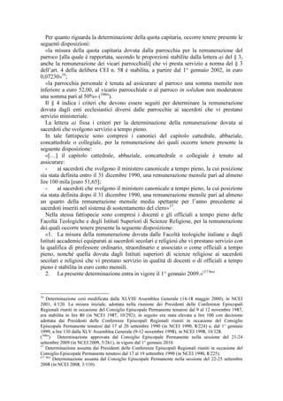 Per quanto riguarda la determinazione della quota capitaria, occorre tenere presente le
seguenti disposizioni:
   «la misura della quota capitaria dovuta dalla parrocchia per la remunerazione del
parroco [alla quale è rapportata, secondo le proporzioni stabilite dalla lettera a) del § 3,
anche la remunerazione dei vicari parrocchiali] che vi presta servizio a norma del § 3
dell’art. 4 della delibera CEI n. 58 è stabilita, a partire dal 1° gennaio 2002, in euro
0,07230»16;
   «la parrocchia personale è tenuta ad assicurare al parroco una somma mensile non
inferiore a euro 52,00, al vicario parrocchiale o al parroco in solidum non moderatore
una somma pari al 50%» (16bis).
   Il § 4 indica i criteri che devono essere seguiti per determinare la remunerazione
dovuta dagli enti ecclesiastici diversi dalle parrocchie ai sacerdoti che vi prestano
servizio ministeriale.
   La lettera a) fissa i criteri per la determinazione della remunerazione dovuta ai
sacerdoti che svolgono servizio a tempo pieno.
   In tale fattispecie sono compresi i canonici del capitolo cattedrale, abbaziale,
concattedrale o collegiale, per la remunerazione dei quali occorre tenere presente la
seguente disposizione:
   «[…] il capitolo cattedrale, abbaziale, concattedrale o collegiale è tenuto ad
assicurare:
   -     ai sacerdoti che svolgono il ministero canonicale a tempo pieno, la cui posizione
sia stata definita entro il 31 dicembre 1990, una remunerazione mensile pari ad almeno
lire 100 mila [euro 51,65];
   -     ai sacerdoti che svolgono il ministero canonicale a tempo pieno, la cui posizione
sia stata definita dopo il 31 dicembre 1990, una remunerazione mensile pari ad almeno
un quarto della remunerazione mensile media spettante per l’anno precedente ai
sacerdoti inseriti nel sistema di sostentamento del clero» 17.
   Nella stessa fattispecie sono compresi i docenti e gli officiali a tempo pieno delle
Facoltà Teologiche e degli Istituti Superiori di Scienze Religiose, per la remunerazione
dei quali occorre tenere presente la seguente disposizione:
   «1. La misura della remunerazione dovuta dalle Facoltà teologiche italiane e dagli
Istituti accademici equiparati ai sacerdoti secolari e religiosi che vi prestano servizio con
la qualifica di professore ordinario, straordinario e associato o come officiali a tempo
pieno, nonché quella dovuta dagli Istituti superiori di scienze religiose ai sacerdoti
secolari e religiosi che vi prestano servizio in qualità di docenti o di officiali a tempo
pieno è stabilita in euro cento mensili.
   2. La presente determinazione entra in vigore il 1° gennaio 2009.»(17 bis)


16
    Determinazione così modificata dalla XLVIII Assemblea Generale (14-18 maggio 2000), in NCEI
2001, 4/120. La misura iniziale, adottata nella riunione dei Presidenti delle Conferenze Episcopali
Regionali riuniti in occasione del Consiglio Episcopale Permanente tenutosi dal 9 al 12 novembre 1987,
era stabilita in lire 80 (in NCEI 1987, 10/292); in seguito era stata elevata a lire 100 con decisione
adottata dai Presidenti delle Conferenze Episcopali Regionali riuniti in occasione del Consiglio
Episcopale Permanente tenutosi dal 17 al 20 settembre 1990 (in NCEI 1990, 8/224) e, dal 1° gennaio
1999, a lire 130 dalla XLV Assemblea Generale (9-12 novembre 1998), in NCEI 1998, 10/328.
(16bis) Determinazione approvata dal Consiglio Episcopale Permanente nella sessione del 21-24
settembre 2009 (in NCEI 2009, 5/261), in vigore dal 1° gennaio 2010.
17
    Determinazione assunta dai Presidenti delle Conferenze Episcopali Regionali riuniti in occasione del
Consiglio Episcopale Permanente tenutosi dal 17 al 19 settembre 1990 (in NCEI 1990, 8/225).
(17 bis)
         Determinazione assunta dal Consiglio Episcopale Permanente nella sessione del 22-25 settembre
2008 (in NCEI 2008, 3/110).
 