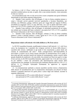 La lettera c) del § 4 fissa i criteri per la determinazione della remunerazione dei
sacerdoti residenti presso un ente, ai quali, oltre a una somma mensile, viene assicurato
il vitto e/o i servizi.
   In corrispondenza del vitto e/o dei servizi deve essere computata una quota forfettaria
determinata ai sensi della seguente disposizione:
   «1. Quando l’ente assicura, oltre all’alloggio, il vitto in forma completa (pranzo e
cena) e rilevanti servizi generali (servizio guardaroba e lavatura biancheria, uso
telefono, uso biblioteca, garage, rimborso spese per viaggi fatti per ragione d’ufficio,
possibilità di soggiorno estivo in case dell’ente, ecc.) per la durata dell’intero anno:
quota tra € 335 e € 470, a giudizio del Vescovo diocesano (o dei Vescovi interessati).
   2. Quando l’ente assicura, oltre all’alloggio, le principali prestazioni di cui sopra,
ma soltanto per la durata dell’anno scolastico: una quota tra € 235 e € 335, a giudizio
del Vescovo diocesano (o dei Vescovi interessati).
   3. Quando l’ente assicura, oltre all’alloggio, soltanto il vitto in forma completa
(pranzo e cena) o parziale (pranzo o cena): quota tra € 134 e € 235, a giudizio del
Vescovo diocesano (o dei Vescovi interessati)» 18.


Disposizioni relative all’articolo 4 bis della delibera n. 58 (Testo unico)

   La XLVII Assemblea Generale, modificando la lettera f) dell’articolo 1, § 1, del Testo
unico, ha ricompreso tra i sacerdoti che svolgono servizio in favore della diocesi i
sacerdoti fidei donum, stabilendo in tal modo il loro inserimento a pieno titolo nel
sistema di sostentamento del clero19. Nella consapevolezza dell’impossibilità di
provvedere a costoro con le stesse misure articolate di remunerazione con le quali si
provvede agli altri sacerdoti inseriti nel sistema di sostentamento, anche a motivo della
grande disparità di condizioni e di costo della vita esistenti nei Paesi nei quali si svolge
il loro servizio, la XLVIII Assemblea Generale, approvando l’art. 4 bis del Testo unico,
ha poi stabilito i criteri che presiedono alla determinazione della misura della
remunerazione loro spettante. In esecuzione del combinato disposto dell’art. 4 bis, § 1, e
dell’art. 6, il Consiglio Episcopale Permanente ha approvato le seguenti
determinazioni:20
   «1. La remunerazione spettante a ciascun sacerdote secolare messo a disposizione
dalla diocesi di incardinazione per la cooperazione missionaria con diocesi di Paesi
stranieri è garantita attraverso tre quote poste a carico degli enti indicati, secondo la
seguente ripartizione:
   -     una quota pari al 32% a carico della diocesi “ad quam”;
   -     una quota pari al 23% a carico della diocesi “a qua”;


18
   La presente determinazione, approvata dal Consiglio Episcopale Permanente nella sessione del 24-27
settembre 2001 (in NCEI 2001, 8/259-260), modifica la precedente determinazione assunta dai Presidenti
delle Conferenze Episcopali Regionali riuniti in occasione del Consiglio Episcopale Permanente tenutosi
dal 9 al 12 novembre 1987 (in NCEI 1987, 10/291-292).
19
   In vigenza della precedente disciplina (delibera n. 45, § 2, e, successivamente, art. 1, § 4, del Testo
unico») la CEI provvedeva al sostentamento dei sacerdoti fidei donum avvalendosi delle somme destinate
agli interventi caritativi in favore del terzo mondo (cf. determinazioni assunte dalla XXXI Assemblea
Generale [15-19 maggio 1989], in NCEI 1989, 5/140-142, modificate dalla XL Assemblea Generale [22-
26 maggio 1995], in NCEI 1995, 7/260-262).
20
   La presente determinazione, approvata dal Consiglio Episcopale Permanente nella sessione del 18-21
settembre 2006 (in NCEI 2006, 8/211), modifica la precedente determinazione approvata dal Consiglio
Episcopale Permanente nella sessione del 24-27 settembre 2001 (in NCEI 2001, 8/258-259).
 
