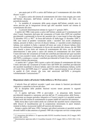 -    una quota pari al 45% a carico dell’Istituto per il sostentamento del clero della
diocesi “a qua”.
   2. La quota a carico del sistema di sostentamento del clero viene erogata, per conto
dell’Istituto diocesano, dall’Istituto centrale per il sostentamento del clero con
periodicità mensile.
   3. Le modalità di versamento della quota erogata dall’Istituto centrale sono le
stesse previste per le integrazioni dovute agli altri sacerdoti inseriti nel sistema di
sostentamento del clero.
   4. Le presenti determinazioni entrano in vigore il 1° gennaio 2007».
   A partire dal 1988 è stato posto a carico dell’Istituto centrale per il sostentamento del
clero l’onere finanziario derivante dal versamento al Fondo clero INPS dei contributi
previdenziali e assistenziali in favore dei sacerdoti che vi sono tenuti in base alla legge
22 dicembre 1973, n. 90321. In forza dell’articolo 42 della legge 23 dicembre 1999, n.
448, sono tenuti al predetto versamento anche i sacerdoti non aventi cittadinanza
italiana, presenti in Italia a servizio di diocesi italiane, e i sacerdoti aventi cittadinanza
italiana, non residenti in Italia e operanti all’estero per conto di diocesi italiane (fidei
donum). Per uniformare il trattamento in favore dei sacerdoti fidei donum, che dal 2000
sono inseriti a pieno titolo nel sistema di sostentamento del clero, con la seguente
determinazione è stato posto a carico del sistema di sostentamento del clero anche
l’onere derivante dal versamento al Fondo dei contributi previdenziali per quei sacerdoti
che, pur non essendovi tenuti, sulla base di una specifica richiesta sono stati autorizzati
dall’INPS a continuare a versare i contributi previdenziali al Fondo Clero, maturando in
tal modo il diritto alla pensione:
   «A partire dal 1° giugno 2003 è posto a carico del sistema di sostentamento del clero
l’onere derivante dai versamenti al Fondo Clero dell’INPS dei contributi previdenziali
dei sacerdoti incardinati in diocesi italiane, sprovvisti della cittadinanza italiana, iscritti
al Fondo Clero dell’INPS dopo il 1° gennaio 2000 e successivamente inviati all’estero
in qualità di Fidei donum, che sono stati autorizzati dall’INPS a proseguire
volontariamente l’assicurazione» 22.


Disposizioni relative all’articolo 5 della delibera n. 58 (Testo unico)

   L’articolo fissa gli indirizzi secondo i quali sono attuate le funzioni previdenziali
integrative e autonome in favore del clero.
   Per la disciplina delle predette funzioni occorre tenere presente le seguenti
disposizioni:
   «1. A partire dall’anno 1990 si provvederà – in attuazione delle funzioni
previdenziali integrative e autonome, previste dall’art. 27, comma primo, delle Norme –
ad assicurare un assegno periodico integrativo ai Vescovi emeriti e ai sacerdoti secolari
italiani usciti dal sistema di sostentamento in quanto inabili all’esercizio del ministero.
   Dalla stessa data si provvederà anche nei confronti dei sacerdoti messi a disposizione
dalle diocesi di incardinazione per la cooperazione missionaria in paesi stranieri,
rientrati in Italia e riconosciuti inabili all’esercizio del ministero.
   Sempre a partire dall’anno 1990, l’assegno sarà altresì assicurato ai sacerdoti secolari
divenuti inabili in data anteriore al gennaio 1989 che svolgevano servizio a tempo pieno

21
   Cf. integrazione alla delibera n. 43 approvata dalla XXVIII Assemblea Generale (18-22 maggio 1987)
in NCEI 1987, 10/276.
22
   Determinazione approvata dalla LI Assemblea Generale (19-23 maggio 2003) in NCEI 2003, 4/136-
137.
 