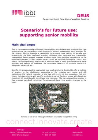 DEUS
                                       Deployment and Ease Use of wireless Services




         Scenario’s for future use:
         supporting senior mobility

Main challenges
Due to the greying society, cities and municipalities are studying and implementing new
organizational care provision models in order to support independent living solutions for
the elderly. Moving towards a residential intra-muros care setting is socially and
economically the least preferred solution, although often inevitable and irreversible.
Independent living support however involves more than providing adaptations to the
house environment; it also includes aspects such as providing feelings of comfort and
safety, the feeling of being surrounded at eventual times of need, the alleviation of social
isolation and feelings of loneliness, the automated detection of potential harmful or
dangerous situations, etc…

Specific city areas providing augmented care levels are being depicted to offer a multiple
of services to the inhabitants, depending on the evolving care needs, and still
maintaining the natural character of city live with a mix of the population. Not only
elderly but also citizens with specific needs (one-parent families, people with handicap,
chronically ill) could benefit from these new concepts. The care dispatching function is
then provided by a 24/7 call centre. The concept of these city+ services is shown on the
inset.




           Concept of city areas with augmented care services for independent living
 