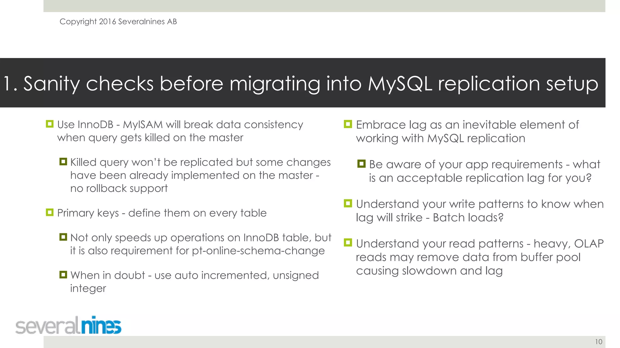 Copyright 2016 Severalnines AB
10
! Use InnoDB - MyISAM will break data consistency
when query gets killed on the master
! Killed query won’t be replicated but some changes
have been already implemented on the master -
no rollback support
! Primary keys - define them on every table
! Not only speeds up operations on InnoDB table, but
it is also requirement for pt-online-schema-change
! When in doubt - use auto incremented, unsigned
integer
1. Sanity checks before migrating into MySQL replication setup
! Embrace lag as an inevitable element of
working with MySQL replication
! Be aware of your app requirements - what
is an acceptable replication lag for you?
! Understand your write patterns to know when
lag will strike - Batch loads?
! Understand your read patterns - heavy, OLAP
reads may remove data from buffer pool
causing slowdown and lag
 