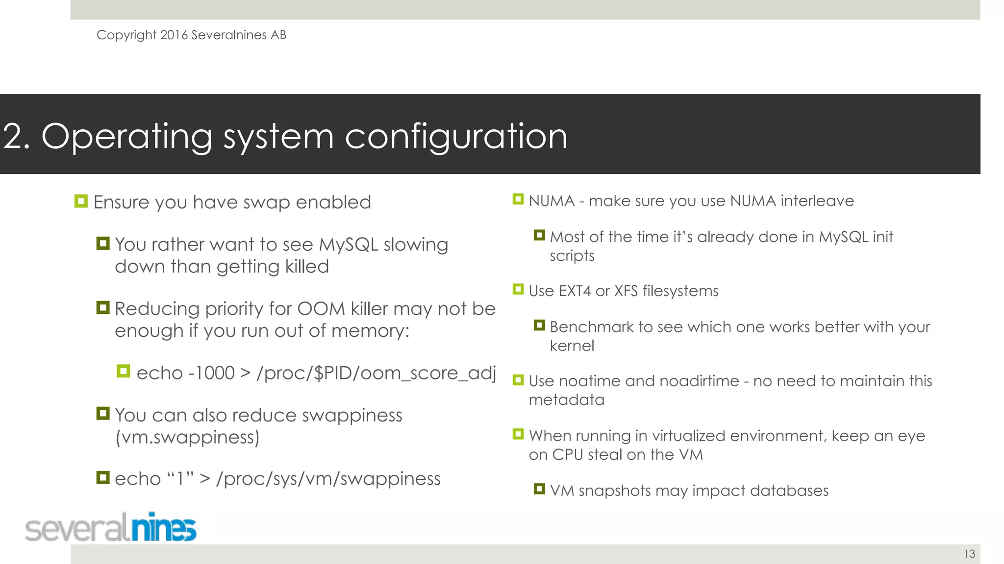 Copyright 2016 Severalnines AB
13
2. Operating system configuration
! Ensure you have swap enabled
! You rather want to see MySQL slowing
down than getting killed
! Reducing priority for OOM killer may not be
enough if you run out of memory:
! echo -1000 > /proc/$PID/oom_score_adj
! You can also reduce swappiness
(vm.swappiness)
! echo “1” > /proc/sys/vm/swappiness
! NUMA - make sure you use NUMA interleave
! Most of the time it’s already done in MySQL init
scripts
! Use EXT4 or XFS filesystems
! Benchmark to see which one works better with your
kernel
! Use noatime and noadirtime - no need to maintain this
metadata
! When running in virtualized environment, keep an eye
on CPU steal on the VM
! VM snapshots may impact databases
 
