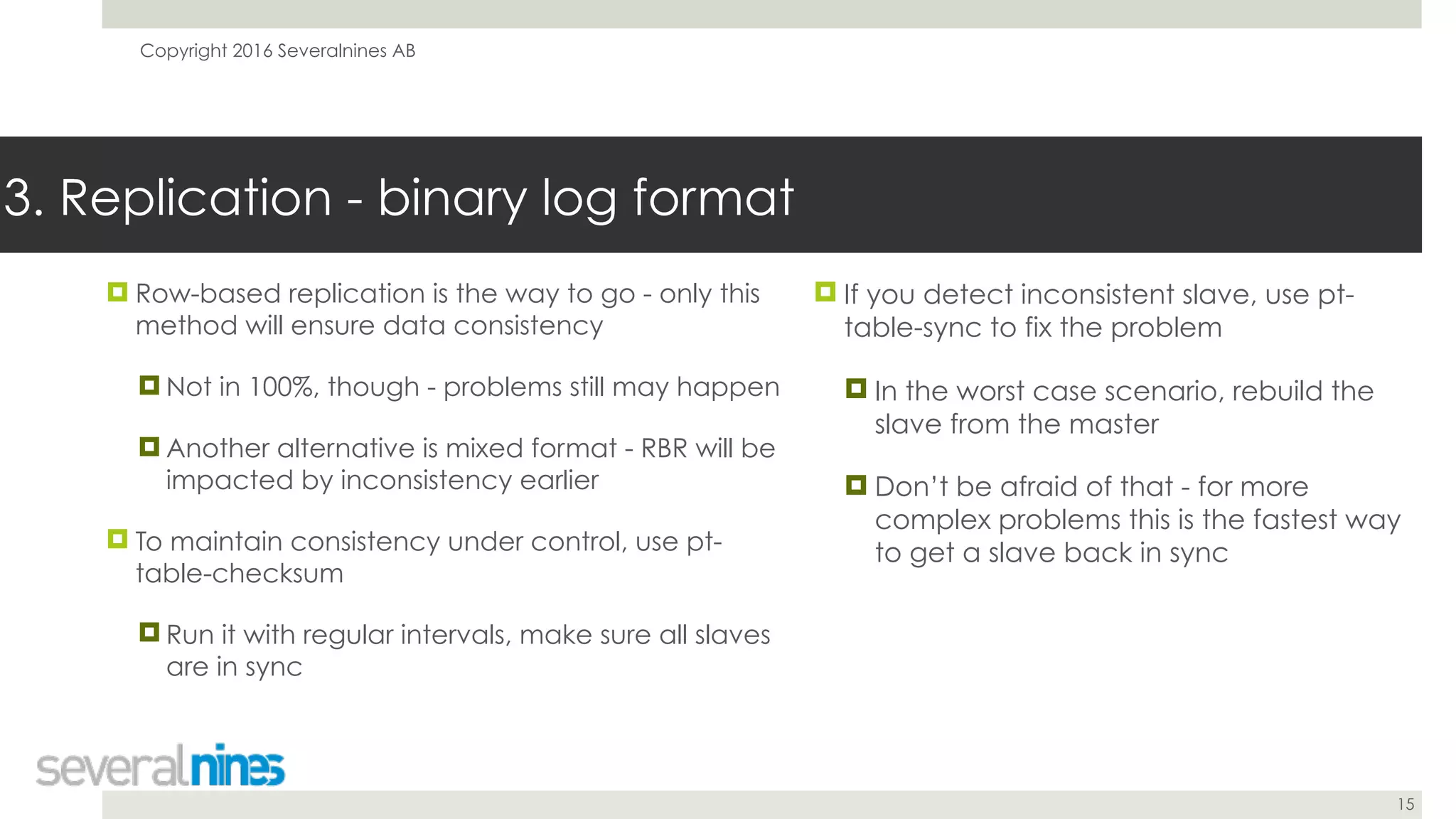 Copyright 2016 Severalnines AB
15
! Row-based replication is the way to go - only this
method will ensure data consistency
! Not in 100%, though - problems still may happen
! Another alternative is mixed format - RBR will be
impacted by inconsistency earlier
! To maintain consistency under control, use pt-
table-checksum
! Run it with regular intervals, make sure all slaves
are in sync
3. Replication - binary log format
! If you detect inconsistent slave, use pt-
table-sync to fix the problem
! In the worst case scenario, rebuild the
slave from the master
! Don’t be afraid of that - for more
complex problems this is the fastest way
to get a slave back in sync
 