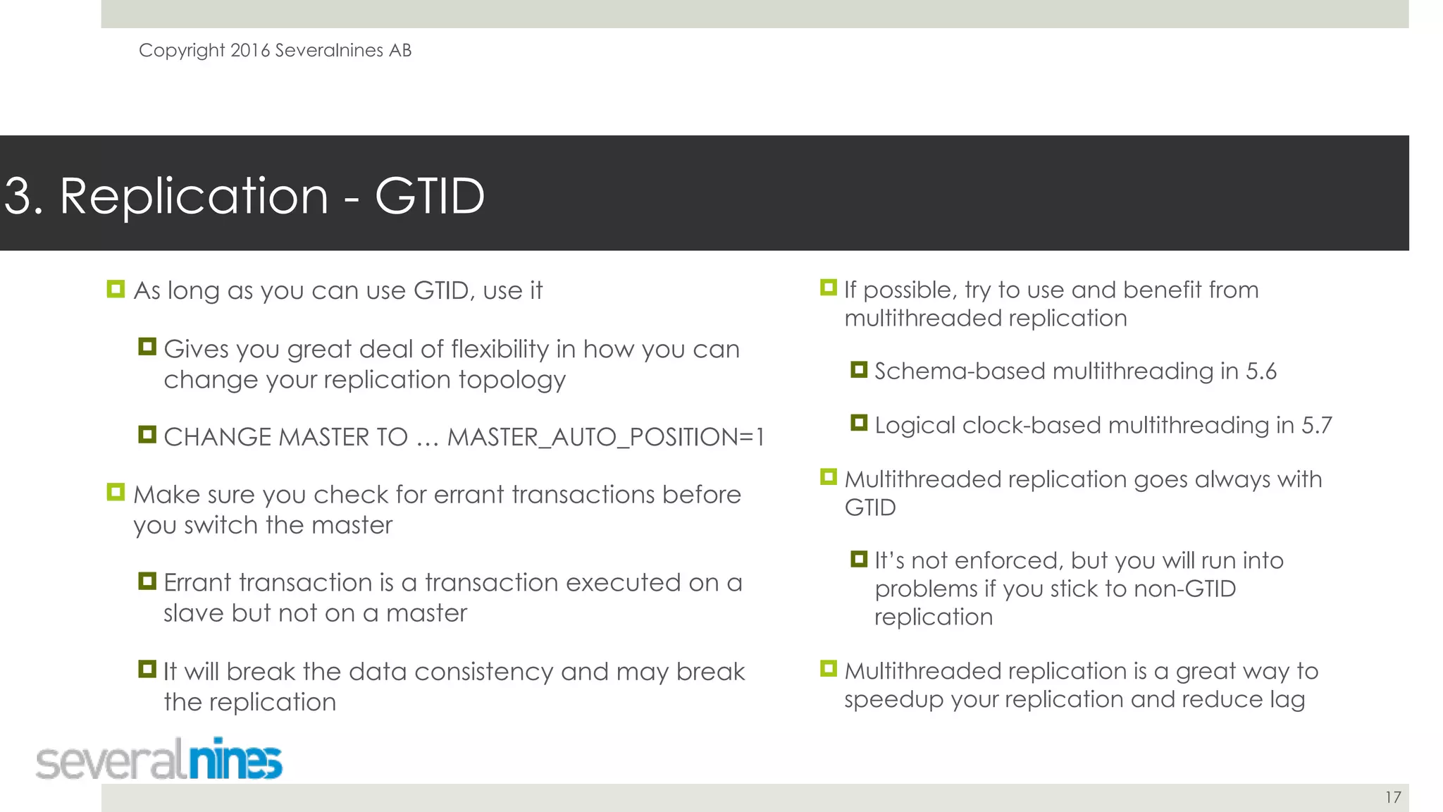 Copyright 2016 Severalnines AB
17
! As long as you can use GTID, use it
! Gives you great deal of flexibility in how you can
change your replication topology
! CHANGE MASTER TO … MASTER_AUTO_POSITION=1
! Make sure you check for errant transactions before
you switch the master
! Errant transaction is a transaction executed on a
slave but not on a master
! It will break the data consistency and may break
the replication
3. Replication - GTID
! If possible, try to use and benefit from
multithreaded replication
! Schema-based multithreading in 5.6
! Logical clock-based multithreading in 5.7
! Multithreaded replication goes always with
GTID
! It’s not enforced, but you will run into
problems if you stick to non-GTID
replication
! Multithreaded replication is a great way to
speedup your replication and reduce lag
 