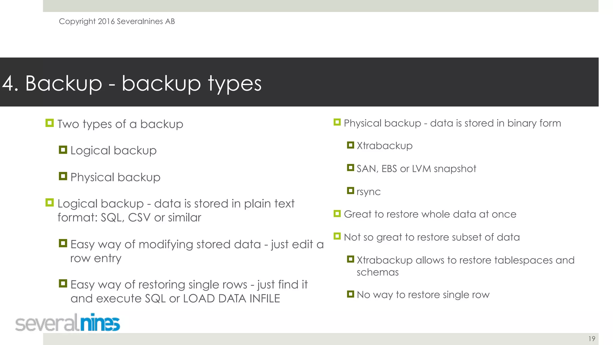 Copyright 2016 Severalnines AB
19
! Two types of a backup
! Logical backup
! Physical backup
! Logical backup - data is stored in plain text
format: SQL, CSV or similar
! Easy way of modifying stored data - just edit a
row entry
! Easy way of restoring single rows - just find it
and execute SQL or LOAD DATA INFILE
4. Backup - backup types
! Physical backup - data is stored in binary form
! Xtrabackup
! SAN, EBS or LVM snapshot
! rsync
! Great to restore whole data at once
! Not so great to restore subset of data
! Xtrabackup allows to restore tablespaces and
schemas
! No way to restore single row
 