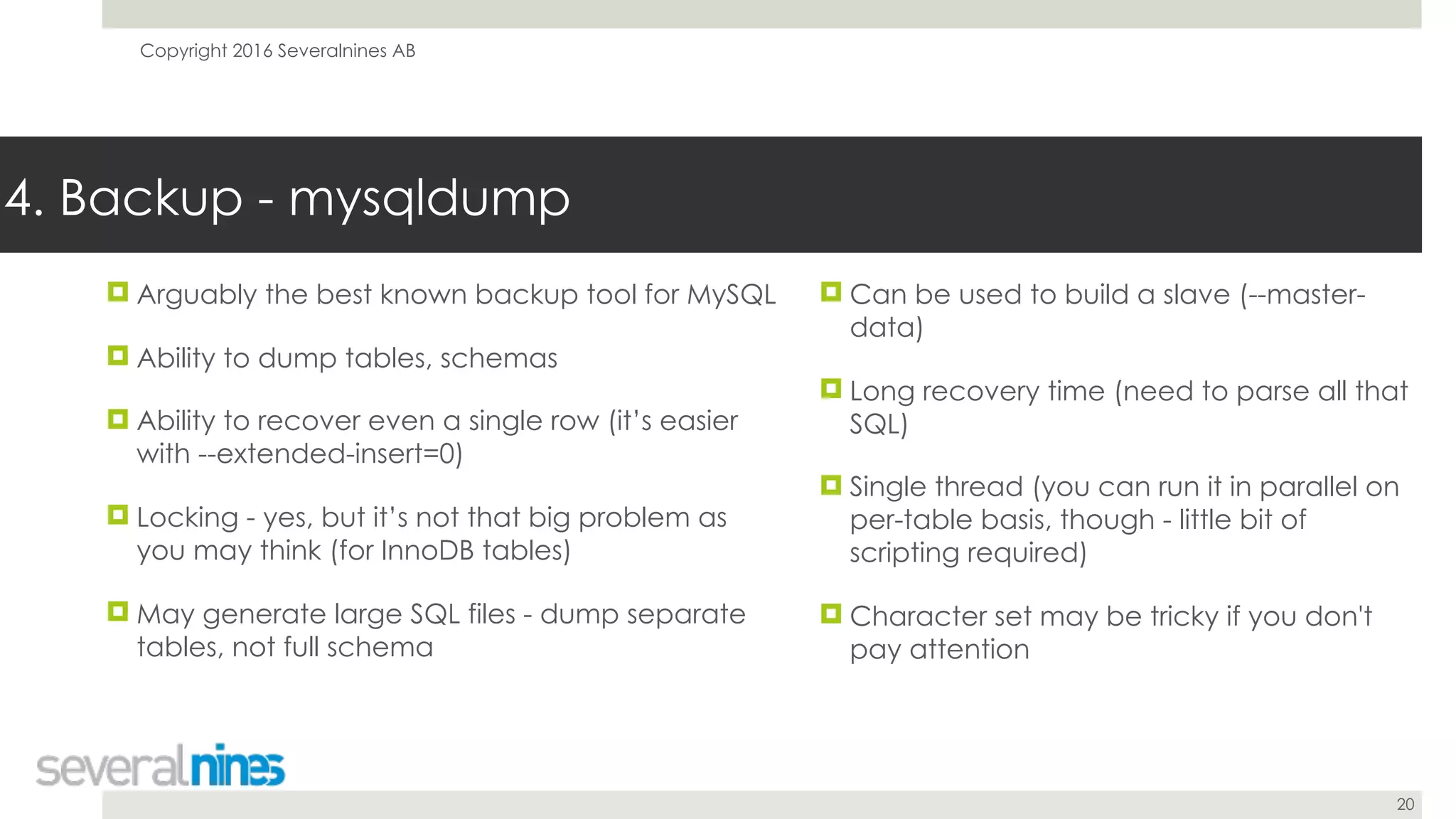 Copyright 2016 Severalnines AB
20
! Arguably the best known backup tool for MySQL
! Ability to dump tables, schemas
! Ability to recover even a single row (it’s easier
with --extended-insert=0)
! Locking - yes, but it’s not that big problem as
you may think (for InnoDB tables)
! May generate large SQL files - dump separate
tables, not full schema
4. Backup - mysqldump
! Can be used to build a slave (--master-
data)
! Long recovery time (need to parse all that
SQL)
! Single thread (you can run it in parallel on
per-table basis, though - little bit of
scripting required)
! Character set may be tricky if you don't
pay attention
 