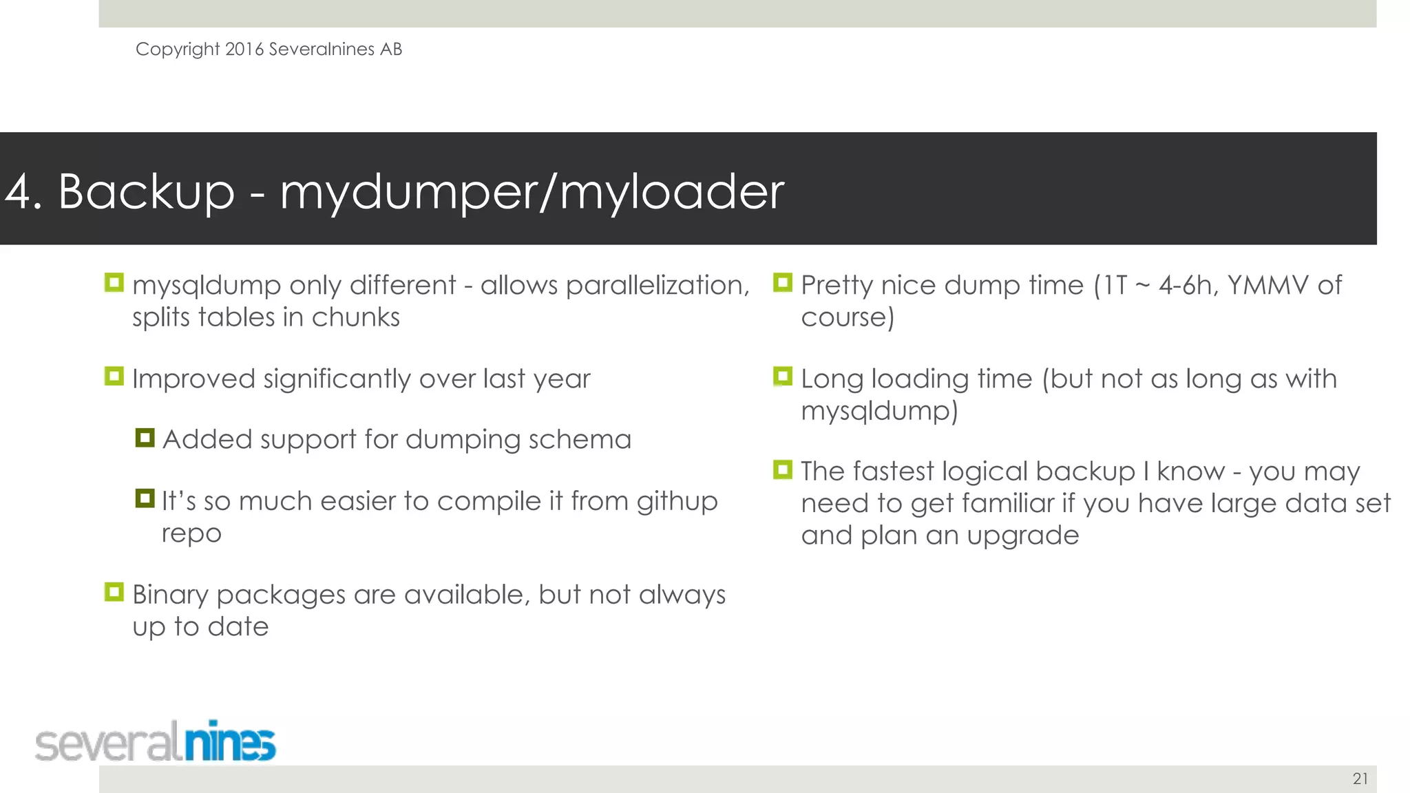 Copyright 2016 Severalnines AB
21
! mysqldump only different - allows parallelization,
splits tables in chunks
! Improved significantly over last year
! Added support for dumping schema
! It’s so much easier to compile it from githup
repo
! Binary packages are available, but not always
up to date
4. Backup - mydumper/myloader
! Pretty nice dump time (1T ~ 4-6h, YMMV of
course)
! Long loading time (but not as long as with
mysqldump)
! The fastest logical backup I know - you may
need to get familiar if you have large data set
and plan an upgrade
 