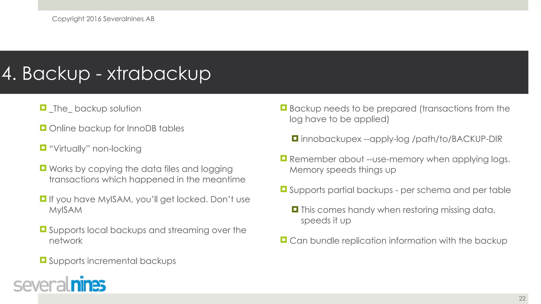 Copyright 2016 Severalnines AB
22
! _The_ backup solution
! Online backup for InnoDB tables
! “Virtually” non-locking
! Works by copying the data files and logging
transactions which happened in the meantime
! If you have MyISAM, you’ll get locked. Don’t use
MyISAM
! Supports local backups and streaming over the
network
! Supports incremental backups
4. Backup - xtrabackup
! Backup needs to be prepared (transactions from the
log have to be applied)
! innobackupex --apply-log /path/to/BACKUP-DIR
! Remember about --use-memory when applying logs.
Memory speeds things up
! Supports partial backups - per schema and per table
! This comes handy when restoring missing data,
speeds it up
! Can bundle replication information with the backup
 