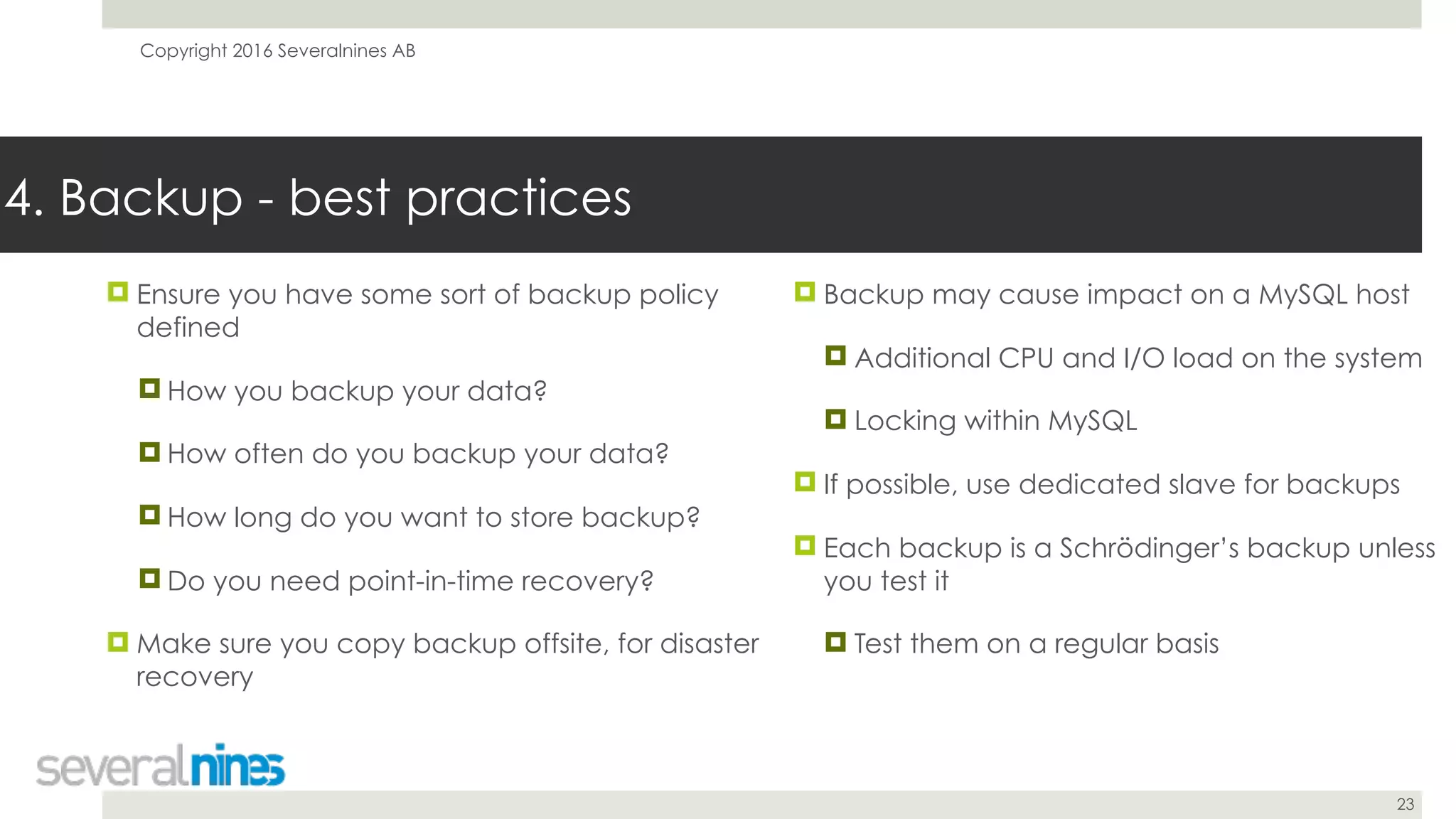 Copyright 2016 Severalnines AB
23
! Ensure you have some sort of backup policy
defined
! How you backup your data?
! How often do you backup your data?
! How long do you want to store backup?
! Do you need point-in-time recovery?
! Make sure you copy backup offsite, for disaster
recovery
4. Backup - best practices
! Backup may cause impact on a MySQL host
! Additional CPU and I/O load on the system
! Locking within MySQL
! If possible, use dedicated slave for backups
! Each backup is a Schrödinger’s backup unless
you test it
! Test them on a regular basis
 