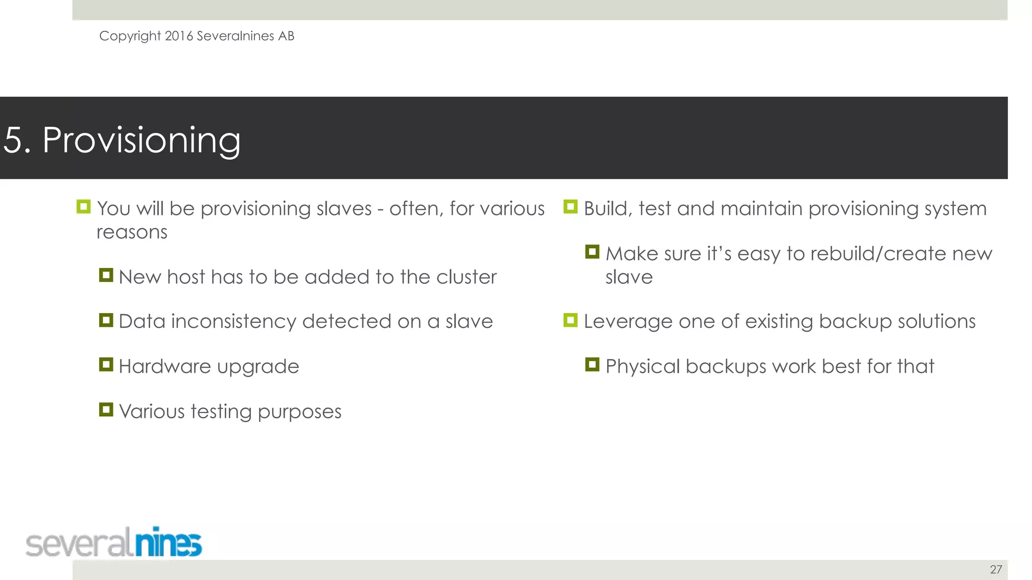 Copyright 2016 Severalnines AB
27
! You will be provisioning slaves - often, for various
reasons
! New host has to be added to the cluster
! Data inconsistency detected on a slave
! Hardware upgrade
! Various testing purposes
5. Provisioning
! Build, test and maintain provisioning system
! Make sure it’s easy to rebuild/create new
slave
! Leverage one of existing backup solutions
! Physical backups work best for that
 