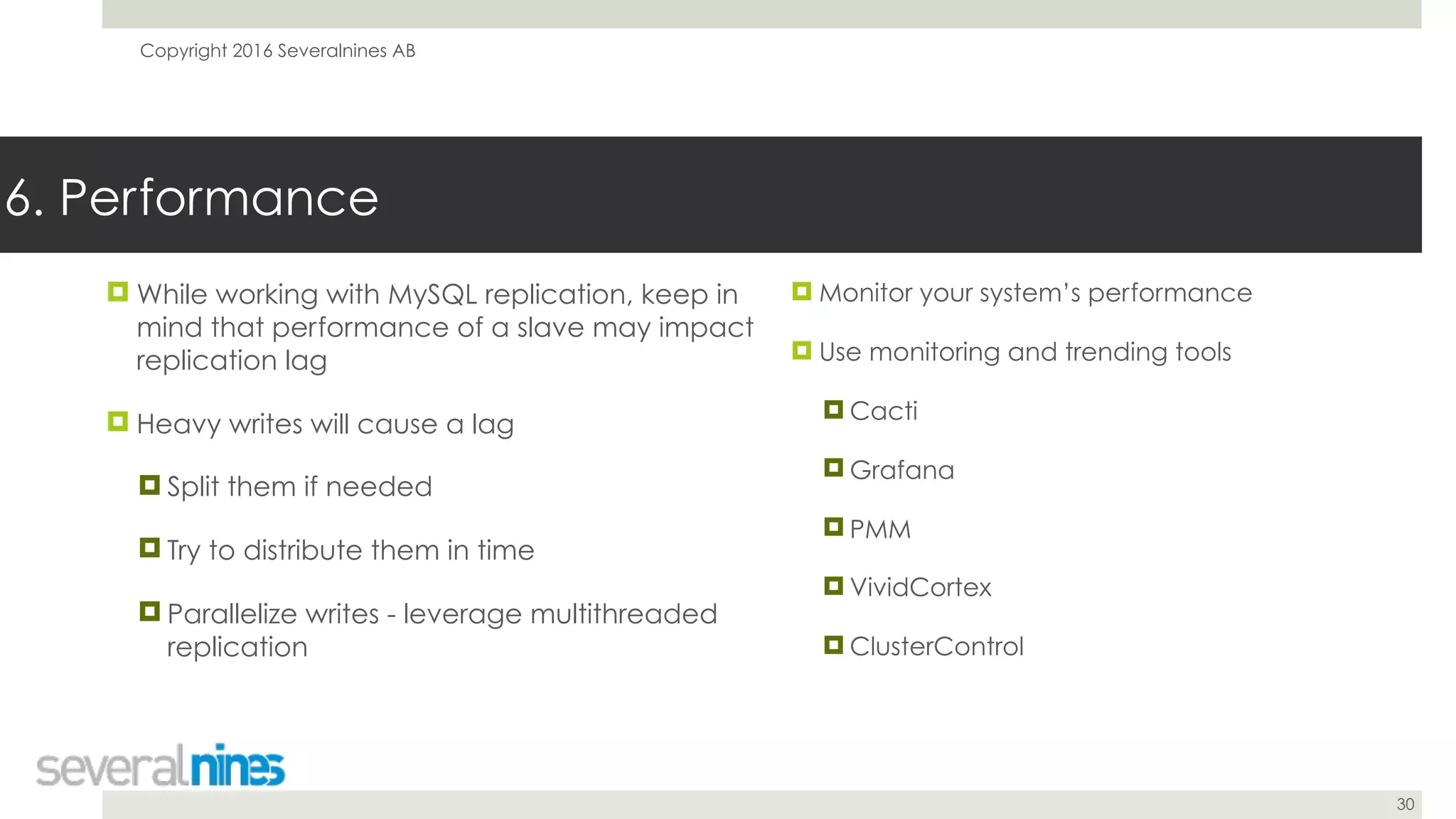 Copyright 2016 Severalnines AB
30
! While working with MySQL replication, keep in
mind that performance of a slave may impact
replication lag
! Heavy writes will cause a lag
! Split them if needed
! Try to distribute them in time
! Parallelize writes - leverage multithreaded
replication
6. Performance
! Monitor your system’s performance
! Use monitoring and trending tools
! Cacti
! Grafana
! PMM
! VividCortex
! ClusterControl
 