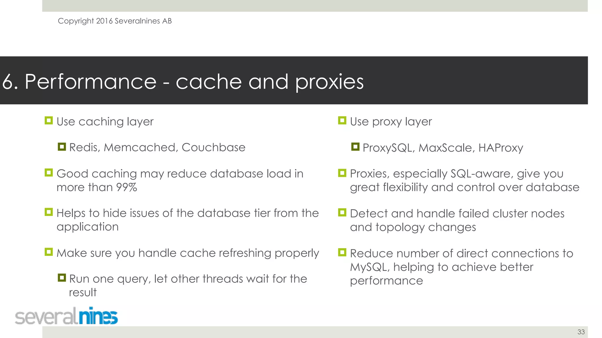 Copyright 2016 Severalnines AB
33
! Use caching layer
! Redis, Memcached, Couchbase
! Good caching may reduce database load in
more than 99%
! Helps to hide issues of the database tier from the
application
! Make sure you handle cache refreshing properly
! Run one query, let other threads wait for the
result
6. Performance - cache and proxies
! Use proxy layer
! ProxySQL, MaxScale, HAProxy
! Proxies, especially SQL-aware, give you
great flexibility and control over database
! Detect and handle failed cluster nodes
and topology changes
! Reduce number of direct connections to
MySQL, helping to achieve better
performance
 