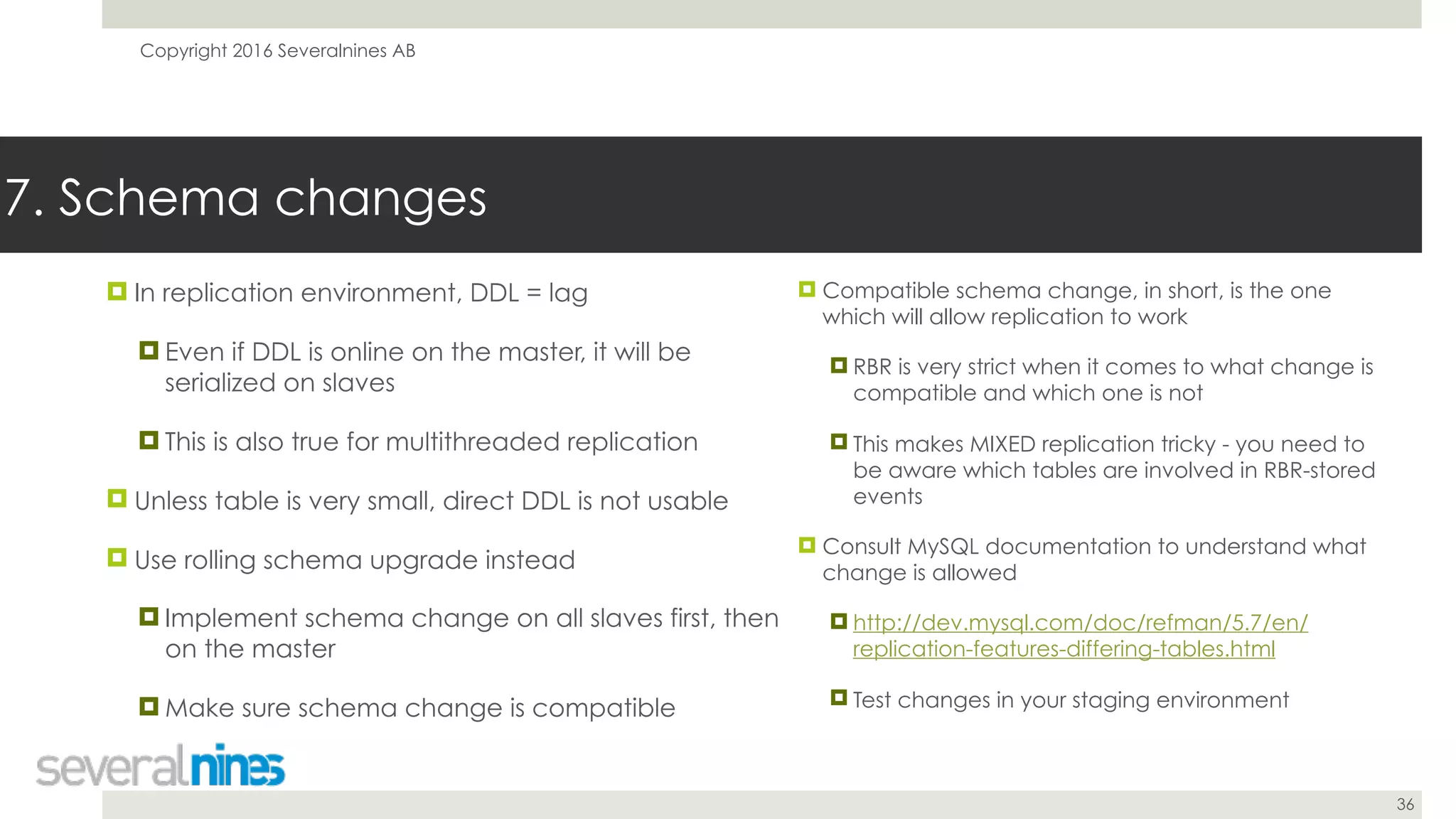 Copyright 2016 Severalnines AB
36
! In replication environment, DDL = lag
! Even if DDL is online on the master, it will be
serialized on slaves
! This is also true for multithreaded replication
! Unless table is very small, direct DDL is not usable
! Use rolling schema upgrade instead
! Implement schema change on all slaves first, then
on the master
! Make sure schema change is compatible
7. Schema changes
! Compatible schema change, in short, is the one
which will allow replication to work
! RBR is very strict when it comes to what change is
compatible and which one is not
! This makes MIXED replication tricky - you need to
be aware which tables are involved in RBR-stored
events
! Consult MySQL documentation to understand what
change is allowed
! http://dev.mysql.com/doc/refman/5.7/en/
replication-features-differing-tables.html
! Test changes in your staging environment
 