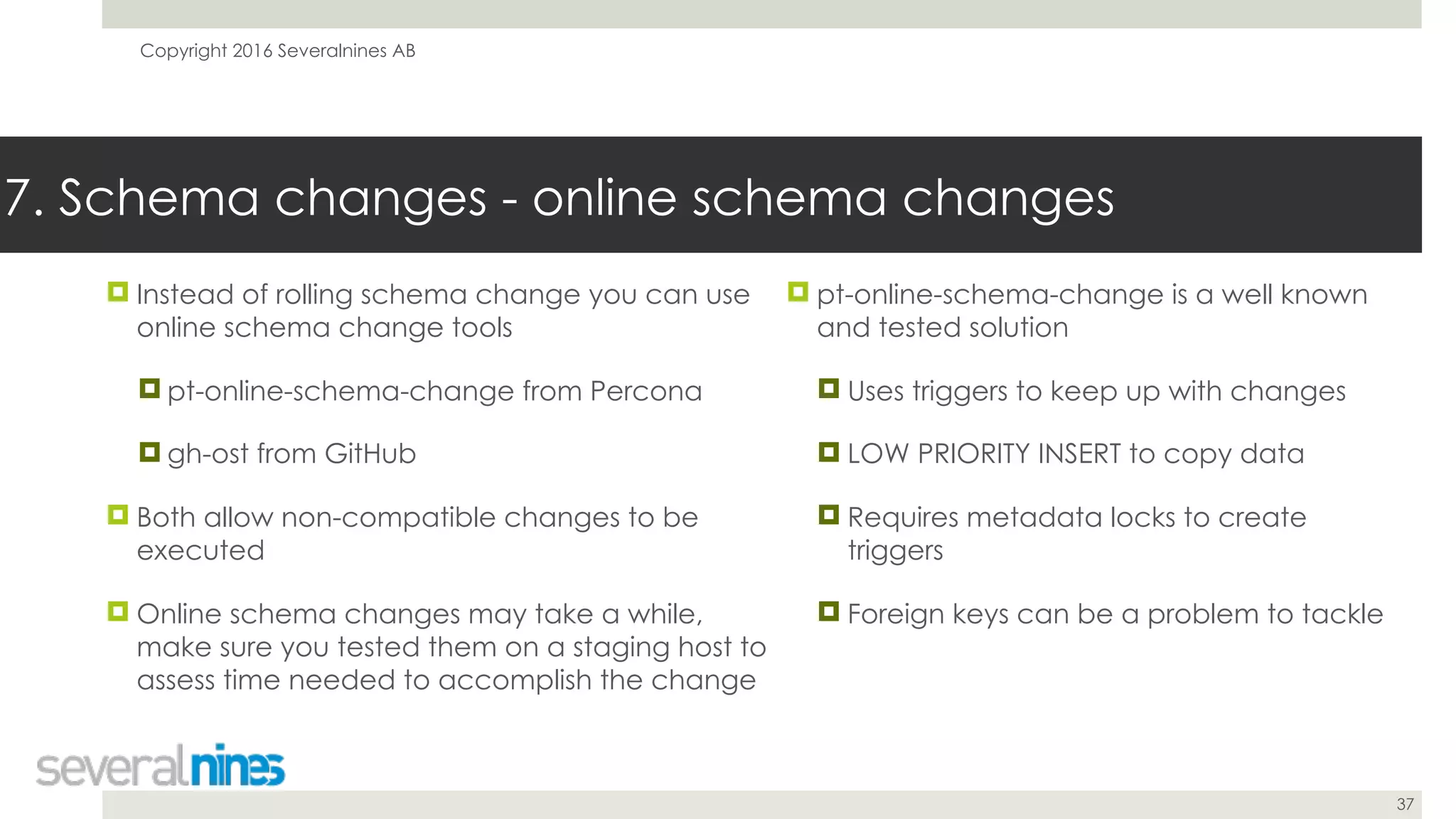 Copyright 2016 Severalnines AB
37
! Instead of rolling schema change you can use
online schema change tools
! pt-online-schema-change from Percona
! gh-ost from GitHub
! Both allow non-compatible changes to be
executed
! Online schema changes may take a while,
make sure you tested them on a staging host to
assess time needed to accomplish the change
7. Schema changes - online schema changes
! pt-online-schema-change is a well known
and tested solution
! Uses triggers to keep up with changes
! LOW PRIORITY INSERT to copy data
! Requires metadata locks to create
triggers
! Foreign keys can be a problem to tackle
 