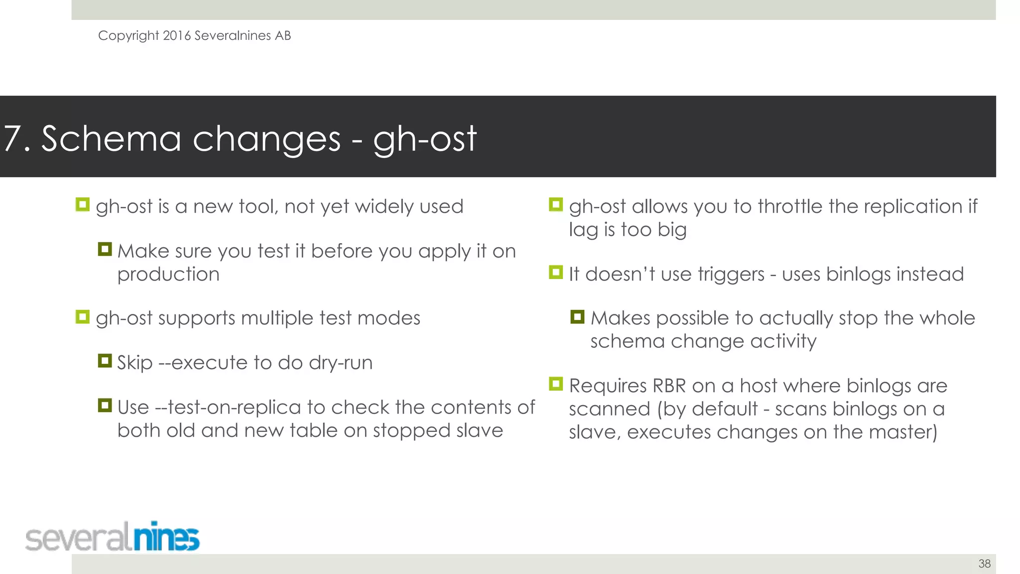 Copyright 2016 Severalnines AB
38
! gh-ost is a new tool, not yet widely used
! Make sure you test it before you apply it on
production
! gh-ost supports multiple test modes
! Skip --execute to do dry-run
! Use --test-on-replica to check the contents of
both old and new table on stopped slave
7. Schema changes - gh-ost
! gh-ost allows you to throttle the replication if
lag is too big
! It doesn’t use triggers - uses binlogs instead
! Makes possible to actually stop the whole
schema change activity
! Requires RBR on a host where binlogs are
scanned (by default - scans binlogs on a
slave, executes changes on the master)
 
