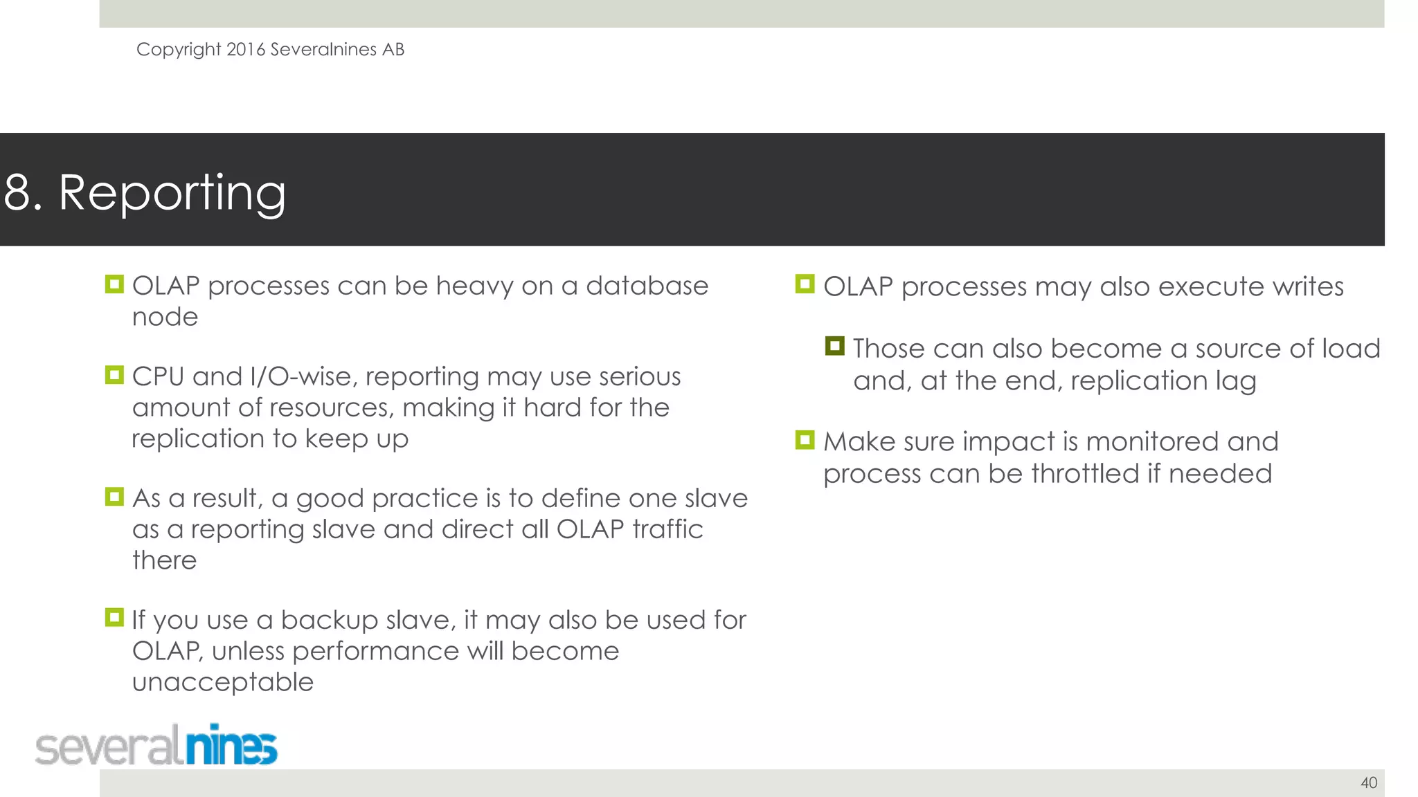 Copyright 2016 Severalnines AB
40
! OLAP processes can be heavy on a database
node
! CPU and I/O-wise, reporting may use serious
amount of resources, making it hard for the
replication to keep up
! As a result, a good practice is to define one slave
as a reporting slave and direct all OLAP traffic
there
! If you use a backup slave, it may also be used for
OLAP, unless performance will become
unacceptable
8. Reporting
! OLAP processes may also execute writes
! Those can also become a source of load
and, at the end, replication lag
! Make sure impact is monitored and
process can be throttled if needed
 