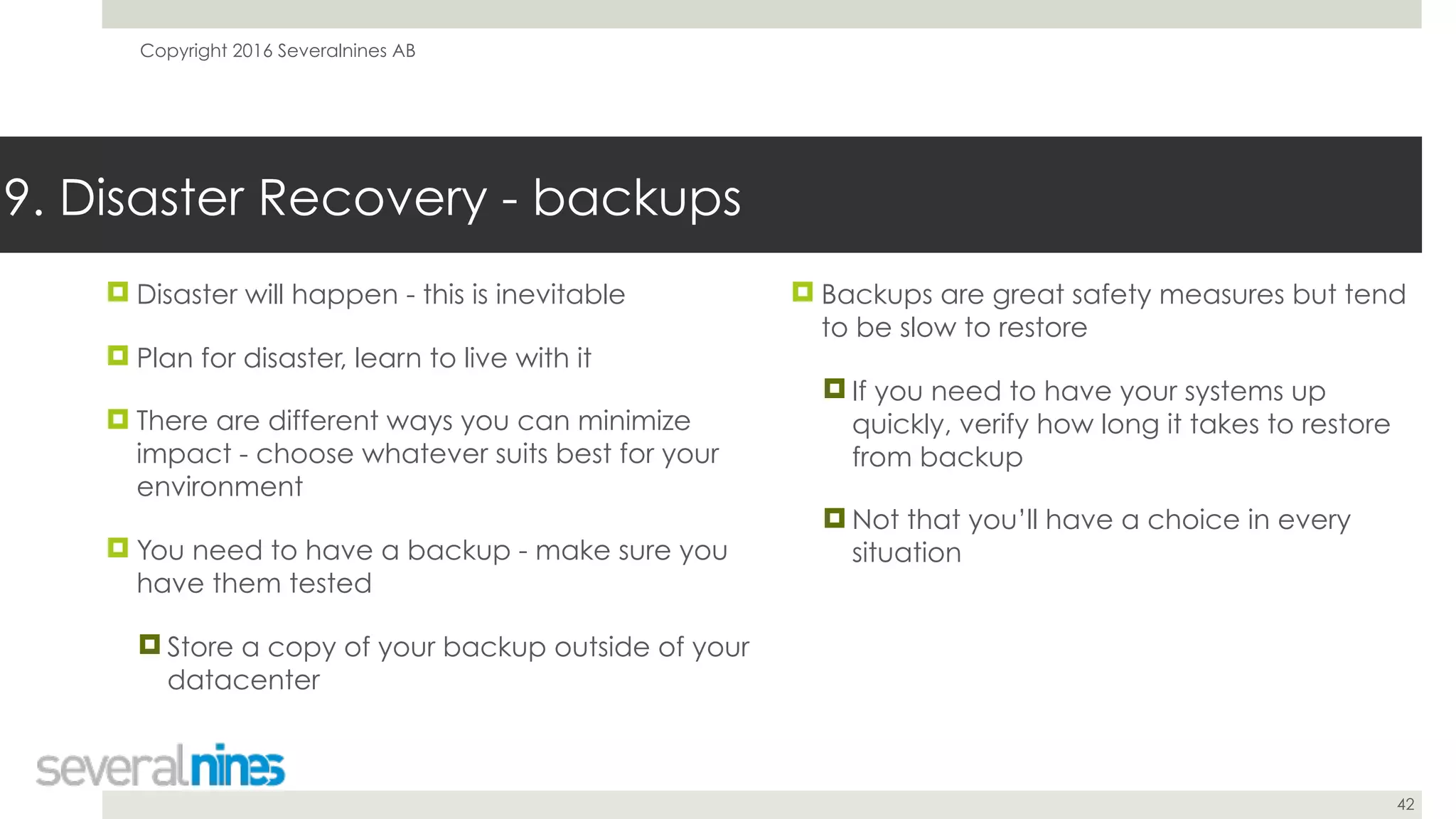 Copyright 2016 Severalnines AB
42
! Disaster will happen - this is inevitable
! Plan for disaster, learn to live with it
! There are different ways you can minimize
impact - choose whatever suits best for your
environment
! You need to have a backup - make sure you
have them tested
! Store a copy of your backup outside of your
datacenter
9. Disaster Recovery - backups
! Backups are great safety measures but tend
to be slow to restore
! If you need to have your systems up
quickly, verify how long it takes to restore
from backup
! Not that you’ll have a choice in every
situation
 
