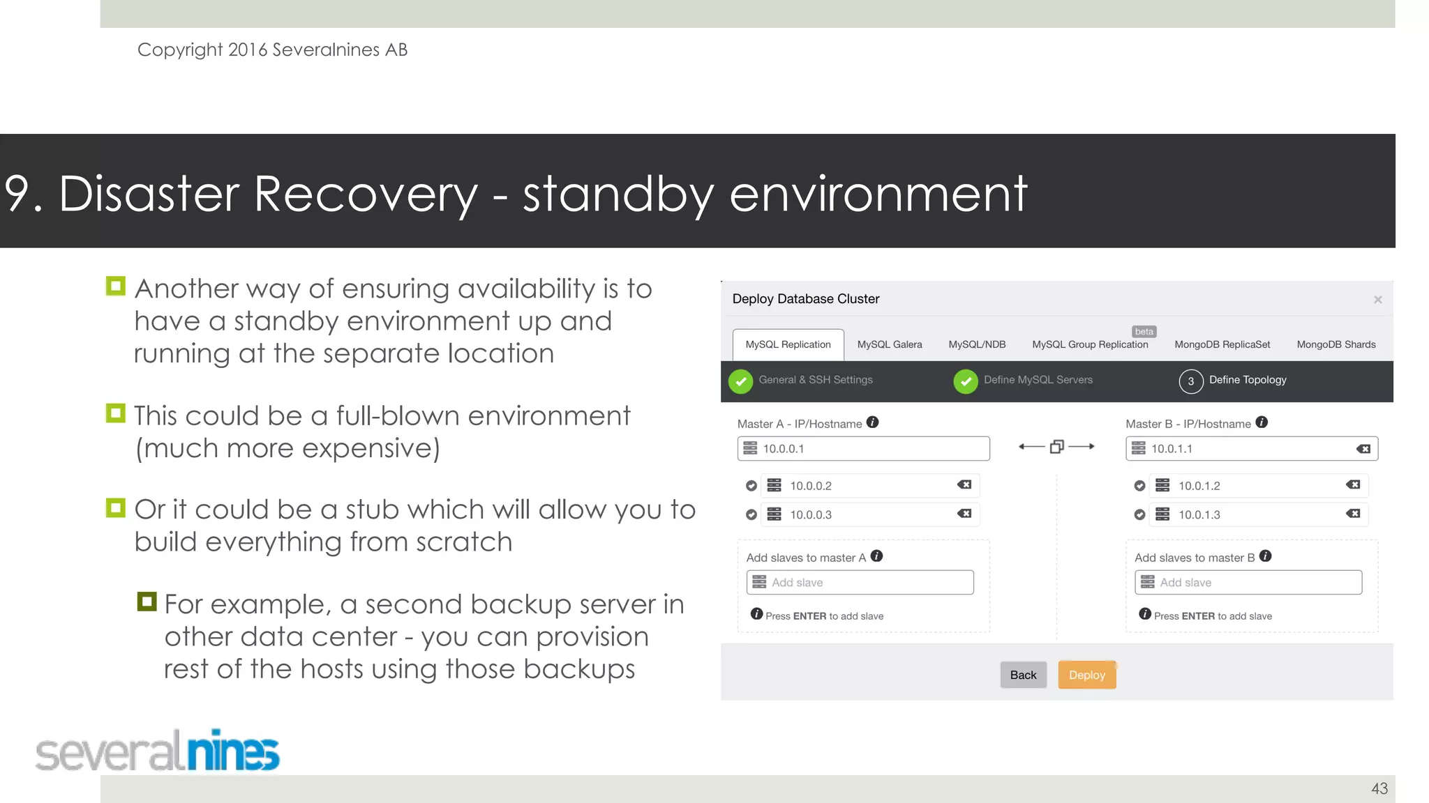 Copyright 2016 Severalnines AB
43
! Another way of ensuring availability is to
have a standby environment up and
running at the separate location
! This could be a full-blown environment
(much more expensive)
! Or it could be a stub which will allow you to
build everything from scratch
! For example, a second backup server in
other data center - you can provision
rest of the hosts using those backups
9. Disaster Recovery - standby environment
 