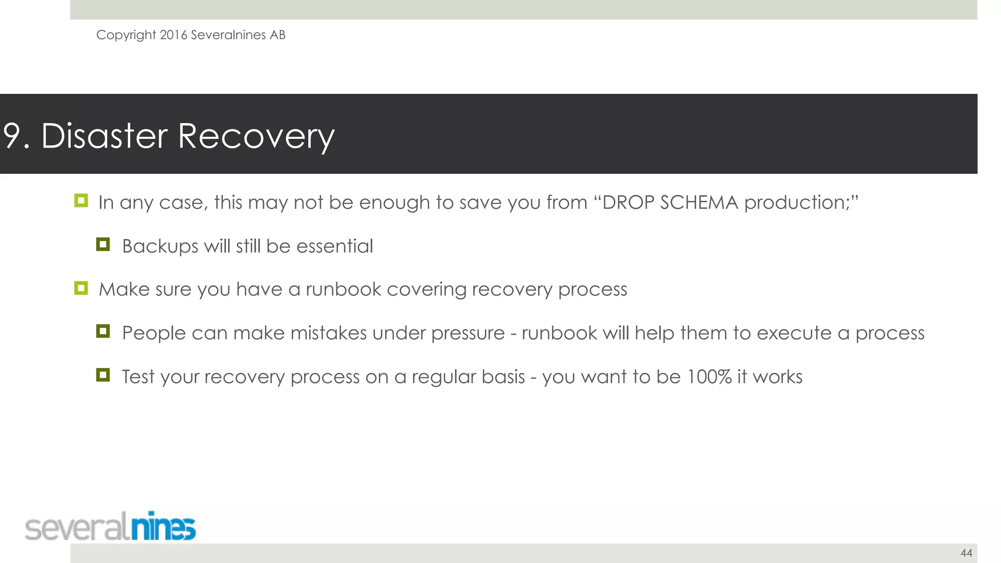 Copyright 2016 Severalnines AB
44
9. Disaster Recovery
! In any case, this may not be enough to save you from “DROP SCHEMA production;”
! Backups will still be essential
! Make sure you have a runbook covering recovery process
! People can make mistakes under pressure - runbook will help them to execute a process
! Test your recovery process on a regular basis - you want to be 100% it works
 