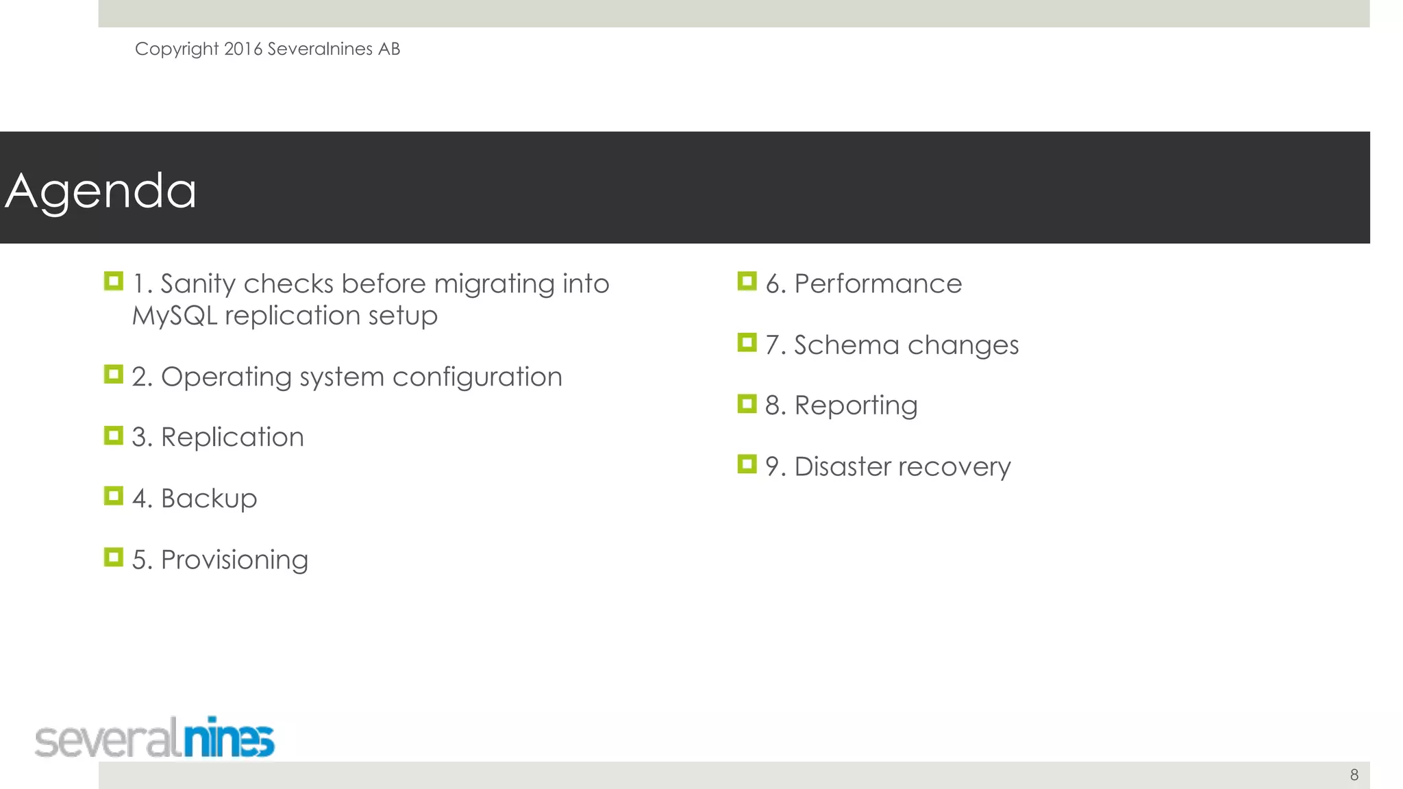 Copyright 2016 Severalnines AB
8
Agenda
! 1. Sanity checks before migrating into
MySQL replication setup
! 2. Operating system configuration
! 3. Replication
! 4. Backup
! 5. Provisioning
! 6. Performance
! 7. Schema changes
! 8. Reporting
! 9. Disaster recovery
 