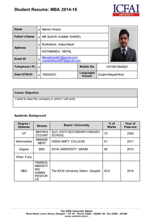 Student Resume: MBA 2014-16
The ICFAI University Sikkim
Ranka Road, Lower Sichey, Gangtok – 737 101 Phone: 03592 – 202065 / 66 Fax: 03592 – 201466
www.iusikkim.edu.in
Name : Manish Kharel
Father’s Name : MR BIJAYA KUMAR KHAREL
Address
: Budhabare, Jhapa,Nepal
KATHMANDU, NEPAL
Email ID :
Manojkharel61@gmail.com/
manishkharel367@gmail.com
Telephone ( R ) : Mobile No. +9779815945821
Date Of Birth : 1993/05/01
Languages
Known English/Nepali/Hindi
Career Objective
I want to lead the company in which I will work.
Academic Background
Degree /
Diploma Stream Board / University
% of
Marks
Year of
Pass-out
10th MATHS/A
CCOUNT
SLC/ JYOTI SECONDARY ENGLISH
SCHOOL
75 2009
Intermediate
MANAGE
MENT
HSEB/ AMITY COLLEGE 61 2011
Degree BBA ICFAI UNIVERSITY SIKKIM 86 2014
Other, if any
MBA
FINANCE/
MARKETI
NG/
HUMAN
RESOUR
CE
The ICFAI University Sikkim, Gangtok 93.8 2016
 