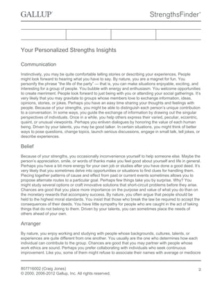 Your Personalized Strengths Insights
Communication
Instinctively, you may be quite comfortable telling stories or describing your experiences. People
might look forward to hearing what you have to say. By nature, you are a magnet for fun. You
personify the phrase “the life of the party” — that is, you can make situations enjoyable, exciting, and
interesting for a group of people. You bubble with energy and enthusiasm. You welcome opportunities
to create merriment. People look forward to just being with you or attending your social gatherings. It’s
very likely that you may gravitate to groups whose members love to exchange information, ideas,
opinions, stories, or jokes. Perhaps you have an easy time sharing your thoughts and feelings with
people. Because of your strengths, you might be able to distinguish each person’s unique contribution
to a conversation. In some ways, you guide the exchange of information by drawing out the singular
perspectives of individuals. Once in a while, you help others express their varied, peculiar, eccentric,
quaint, or unusual viewpoints. Perhaps you enliven dialogues by honoring the value of each human
being. Driven by your talents, you may be good talker. In certain situations, you might think of better
ways to pose questions, change topics, launch serious discussions, engage in small talk, tell jokes, or
describe experiences.
Belief
Because of your strengths, you occasionally inconvenience yourself to help someone else. Maybe the
person’s appreciation, smile, or words of thanks make you feel good about yourself and life in general.
Perhaps you have a bit more energy for your own job or studies after you have done a good deed. It’s
very likely that you sometimes delve into opportunities or situations to find clues for handling them.
Piecing together patterns of cause and effect from past or current events sometimes allows you to
propose alternate routes to a particular goal. Perhaps few things take you by surprise. Why? You
might study several options or craft innovative solutions that short-circuit problems before they arise.
Chances are good that you place more importance on the purpose and value of what you do than on
the monetary rewards that accompany success. By nature, you often argue that people should be
held to the highest moral standards. You insist that those who break the law be required to accept the
consequences of their deeds. You have little sympathy for people who are caught in the act of taking
things that do not belong to them. Driven by your talents, you can sometimes place the needs of
others ahead of your own.
Arranger
By nature, you enjoy working and studying with people whose backgrounds, cultures, talents, or
experiences are quite different from one another. You usually are the one who determines how each
individual can contribute to the group. Chances are good that you may partner with people whose
work ethics are sound. Perhaps you prefer collaborating with individuals who seek continuous
improvement. Like you, some of them might refuse to associate their names with average or mediocre
807716002 (Craig Jones)
© 2000, 2006-2012 Gallup, Inc. All rights reserved.
2
 