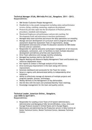 Technical Manager (FLM), IBM India Pvt Ltd., Bangalore. 2011 – 2013.
Responsibilities:
• IBM Vendor/Customer/People Management.
• Handled day to day people management including salary and performance
reviews, hiring, coaching, mentoring, employee development.
• Proactively provides input into the development of Practices policies,
procedures, standards and strategies.
• Monitored Employees job performance and provide coaching, Set
Development Goals and motivation to maximize performance.
• Managed daily team activities and ensure the daily operations run smoothly.
• Manage and own development of curriculum and/or programs through the
assessment (Expertise Assessment Tool) of requirements, design,
development and execution of best fit education solutions for IBM Global
Services and our customers.
• Responsible for optimal allocation and project management of all resources
(employees, contractors, and /or facilities) to meet multiple education
development and delivery priorities and requirements.
• Drive Team adherence and manage monthly scheduling.
• Managed key business metrics like SLO/SLA's.
• Regular Meeting with Resource Deploy Management Team and Escalates any
resources deployment issues.
• Run reports & conduct a thorough analysis of SLA misses.
• Drive Continuous Improvement in the team along with metrics
improvement.
• Generate dashboard and scorecards for the Team for review.
• Sense or urgency with demonstrated ability to independently drive
initiatives.
• Ability to effectively manage all elements of multiple projects and
programs (people, process, technology).
• Weekly Reviews to the Management on key deliverables.
• One-On-One with the team and scheduled Monthly Team meetings.
• Knowledge management for the team and quality control.
Technical Leader, American Online., Bangalore,
July’2006 to April’2011.
Responsibilities:
• Responsible for Leading a Core Team of 23 System Administrators,
Administration and Managing of AOL Servers(Windows, Linux, Unix) and
Storage Products located in United States and in Europe Region.
• Maintenance and Administering the Production servers in Data Centres at
Dulles Technical Centre, Reston Technical Centre, Manassas Technical
Centre.
 