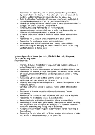 • Responsible for interacting with the clients, Service Management Team,
Operations Team, third party vendors, site engineers to make sure all the
incidents and Service Orders are resolved within the agreed SLA.
• Build New Database/Application Windows and Linux Servers and install all
the necessary applications as per the customers requirement.
• Installation, Configuration and Administration of Verits volume manager(SAN
storages) for Redhat Linux and LVM for Cent OS.
• Installing, Managing, Administrate and rebuilding Raids.
• Management, determining critical Risks in on Servers, Documenting the
Risks and taking necessary actions to rectify the same.
• Schedule and Running scripts to automate various system administration
tasks.
• Responsible for GSD health check implementation on all Servers
• Responsible for patches and service pack installations
• System Monitoring and Problem Escalation, Solving Remedy tickets
• Troubleshooting and Managing the scheduled backups on all servers using
Veritas Netbackup & Backup Exec,
Systems Operations Senior Specialist, IBM India Pvt Ltd., Bangalore,
April'2005 to July’2006.
Responsibilities:
• Providing 3rd Level Remote Server support of 1200 plus servers located in
United Kingdom and Europe.
• Responsible for System administration for Windows NT, 2000, 2003 servers
• Responsible for Problem, Change Management, determining critical Risks in
on Servers, Documenting the Risks and taking necessary actions to rectify
the same.
• Maintaining Citrix Servers and the Terminal servers & clients.
• Maintaining high level security for the Servers.
• Installing, Managing and rebuilding RAID – 5, 1 and disk management of the
Production servers.
• Schedule and Running scripts to automate various system administration
tasks.
• Got trained in Security complaints, Change, Problem and Process
management.
• Responsible for GSD health check implementation on all NT&2K machines
• Responsible for patches and service pack installations
• System Monitoring and Problem Escalation, Solving Remedy tickets.
• Responding to critical alerts generated by SNMP agents on servers, assisting
new project kick offs, focal point for deploying TLM agents on all servers,
Monitoring and configuring backup jobs on all servers.
• Managing the scheduled backups on all servers using Veritas Netbackup &
Backup Exec,
• Responsible for interacting with third party vendors, site engineers to make
sure all the incidents are resolved in the agreed SLA.
 