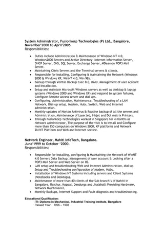 System Administrator, Fusionkorp Technologies (P) Ltd., Bangalore,
November'2000 to April’2005
Responsibilities:
• Duties include Administration & Maintenance of Windows NT 4.0,
Windows2000 Servers and Active Directory, Internet Information Server,
DHCP Server, DNS, SQL Server, Exchange Server, MDeamon POP3 Mail
Server.
• Maintaining Citrix Servers and the Terminal servers & clients.
• Responsible for Installing, Configuring & Maintaining the Network (Windows
2000 & Windows XP, WinNT 4.0, Win 98).
• Backup through Veritas Backup Exec 8.0, RAID, Management of user account
and Installation.
• Setup and maintain Microsoft Windows servers as well as desktop & laptop
systems (Windows 2000 and Windows XP) and respond to system failures,
Configure Remote Access server and dial ups.
• Configuring, Administration, Maintenance, Troubleshooting of a LAN
Network, Dial-up setup, Modem, Hubs, Switch, Web and Internet
administration.
• Monthly updates of Norton Antivirus & Routine backup of all the servers and
Administration, Maintenance of LaserJet, Inkjet and Dot matrix Printers.
• Through Fusionkorp Technologies worked in Singapore for 4 months as
Network Administrator, The purpose of the visit is to Install and Configure
more than 150 computers on Windows 2000, XP platforms and Network
2k/NT Platform and Web and Internet service.
Network Engineer, Mahiti InfoTech, Bangalore.
June'1999 to October ‘2000.
Responsibilities:
• Responsible for installing, configuring & Maintaining the Network of WinNT
4.0 Servers Data Backup, Management of user account & Looking after a
POP3 Mail Server and Web Server on IIS.
• LAN setup and troubleshooting Web and Internet Administration, dial-up
Setup and Troubleshooting configuration of Modem, Hubs.
• Installation of Windows NT Systems including servers and Client Systems
(Notebooks and Desktops).
• Maintenance of more than 40 clients of the Sub branch’s of Mahiti in
Bangalore, Raichur, Koppal, Deodurga and Jhalahalli Providing Hardware,
Network Maintenance,
• Monthly Backups, Internet Support and Fault diagnosis and troubleshooting.
Educational Qualification:
ITI: Diploma in Mechanical, Industrial Training Institute, Bangalore
Passed Year: 1996 – 1998
 