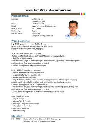 Curriculum Vitae: Steven Bontekoe
Personal Details
Address: Molenveld 16
1840 Londerzeel
Phone : +32 476 603359
Email: stevenbontekoe@hotmail.com
Date of Birth: 22/11/1985
Nationality: Belgian
Marital Status: Unmarried
European Driving License B
Work Experience
Sep 2008 - present : Jan De Nul Group
Location: South America, Russia, Europe, Africa, Asia
Sector: Construction, Offshore, Dredging
2016 – current: Survey Area Manager
-Follow up of projects abroad as Project Manager of Survey activities
- SPOC for problem solving
- Optimizations projects on reviewing current standards, optimizing spend, testing new
equipment and final recommendation to board
- Budget Management & P/L responsibilities
2012 – 2016: Project Survey Manager
- Project Management of Survey activities
- Responsible for Survey team on site
- Tender & project preparation
- Project Planning, Follow up on progress, Management and Reporting on Surveying
activities with internal clients, third party contractors and local government
- Budget Management and P/L responsibilities
- Optimizations projects on reviewing current systems, optimizing spend, testing new
equipment and final recommendation to board
- Analysis and management of portfolio constraints, risks and issues
2008 – 2012: Surveyor
- Project Design,
- Setup of Site & Vessels
- Pre-Project preparation & analysis
- Calculation of production
- Creation of reporting
- Problem Solving
Education
2004-2008: Master of Industrial Science in Civil Engineering,
De Nayer Instituut at Sint Katelijne Waver
 