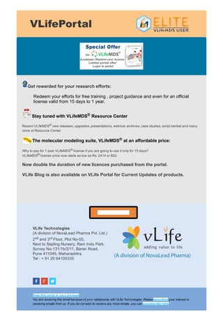 VLifePortal
Get rewarded for your research efforts:
Redeem your efforts for free training , project guidance and even for an official
license valid from 15 days to 1 year.
 Stay tuned with VLifeMDS® Resource Center 
Recent VLifeMDS®
 new releases, upgrades, presentations, webinar archives, case studies, script central and many
more at Resource Center. 
The molecular modeling suite, VLifeMDS® at an affordable price:
Why to pay for 1 year VLifeMDS® license if you are going to use it only for 15 days? 
VLifeMDS® license price now starts as low as Rs. 2414 or $52. 
Now double the duration of new licences purchased from the portal. 
VLife Blog is also available on VLife Portal for Current Updates of products. 
VLife Portal Link
VLife Technologies 
(A division of NovaLead Pharma Pvt. Ltd.) 
2nd and 3rd Floor, Plot No­05, 
Next to Sapling Nursery, Ram Indu Park, 
Survey No­131/1b/2/11, Baner Road, 
Pune 411045, Maharashtra. 
Tel : + 91 20 64100335
View this email in your browser 
You are receiving this email because of your relationship with VLife Technologies. Please reconfirm your interest in
receiving emails from us. If you do not wish to receive any more emails, you can unsubscribe here.
 