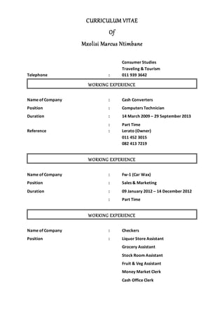 CURRICULUM VITAE
Of
Mxolisi Marcus Ntimbane
Consumer Studies
Traveling & Tourism
Telephone : 011 939 3642
WORKING EXPERIENCE
Name of Company : Cash Converters
Position : Computers Technician
Duration : 14 March 2009 – 29 September 2013
: Part Time
Reference : Lerato (Owner)
011 452 3015
082 413 7219
WORKING EXPERIENCE
Name of Company : Fw-1 (Car Wax)
Position : Sales & Marketing
Duration : 09 January 2012 – 14 December 2012
: Part Time
WORKING EXPERIENCE
Name of Company : Checkers
Position : Liquor Store Assistant
Grocery Assistant
Stock Room Assistant
Fruit & Veg Assistant
Money Market Clerk
Cash Office Clerk
 