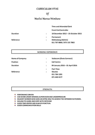 CURRICULUM VITAE
Of
Mxolisi Marcus Ntimbane
Time and Attended Clerk
Front End Controller
Duration : 18 December 2012 – 25 October 2015
: Permanent
Reference : Didimalang (Admin)
011 767 8860 / 073 155 7863
WORKING EXPERIENCE
Name of Company : Vodacom (Chatz Connect)
Position : Call Centre
Duration : 04 January 2016 – 01 April 2016
: Part Time
Reference : Sbusiso
011 766 1201
071 640 4177
STRENGTH
PERFOMANCE DRIVEN
CAN WORKUNDER MINIMALSUPERVISIONAND UNDERPRESSURE
DILIGENT WORKER WHO GOES AN EXTRA MILE TO ACHIEVE THE INTENDED OUTCOMES.
WILLING TO LEARN AND COPE WITH CRITICISM
GOOD TIME KEEPER AND ALWAYSPUNCTUAL
GOOD COMMUNICATIONSKILLS
 