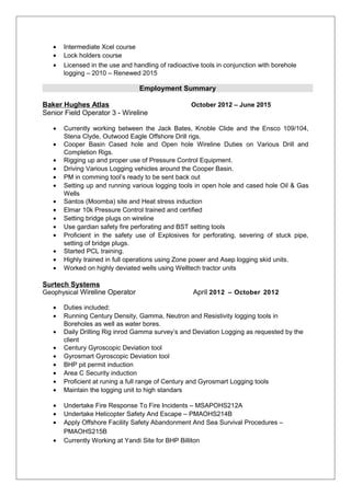 • Intermediate Xcel course
• Lock holders course
• Licensed in the use and handling of radioactive tools in conjunction with borehole
logging – 2010 – Renewed 2015
Employment Summary
Baker Hughes Atlas October 2012 – June 2015
Senior Field Operator 3 - Wireline
• Currently working between the Jack Bates, Knoble Clide and the Ensco 109/104,
Stena Clyde, Outwood Eagle Offshore Drill rigs.
• Cooper Basin Cased hole and Open hole Wireline Duties on Various Drill and
Completion Rigs.
• Rigging up and proper use of Pressure Control Equipment.
• Driving Various Logging vehicles around the Cooper Basin.
• PM in comming tool’s ready to be sent back out
• Setting up and running various logging tools in open hole and cased hole Oil & Gas
Wells
• Santos (Moomba) site and Heat stress induction
• Elmar 10k Pressure Control trained and certified
• Setting bridge plugs on wireline
• Use gardian safety fire perforating and BST setting tools
• Proficient in the safety use of Explosives for perforating, severing of stuck pipe,
setting of bridge plugs.
• Started PCL training.
• Highly trained in full operations using Zone power and Asep logging skid units.
• Worked on highly deviated wells using Welltech tractor units
Surtech Systems
Geophysical Wireline Operator April 2012 – October 2012
• Duties included:
• Running Century Density, Gamma, Neutron and Resistivity logging tools in
Boreholes as well as water bores.
• Daily Drilling Rig inrod Gamma survey’s and Deviation Logging as requested by the
client
• Century Gyroscopic Deviation tool
• Gyrosmart Gyroscopic Deviation tool
• BHP pit permit induction
• Area C Security induction
• Proficient at runing a full range of Century and Gyrosmart Logging tools
• Maintain the logging unit to high standars
• Undertake Fire Response To Fire Incidents – MSAPOHS212A
• Undertake Helicopter Safety And Escape – PMAOHS214B
• Apply Offshore Facility Safety Abandonment And Sea Survival Procedures –
PMAOHS215B
• Currently Working at Yandi Site for BHP Billiton
 