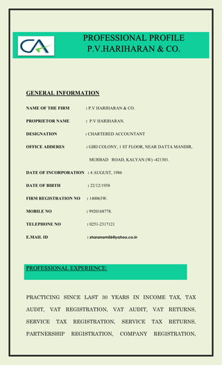 GENERAL INFORMATION
NAME OF THE FIRM : P.V HARIHARAN & CO.
PROPRIETOR NAME : P.V HARIHARAN.
DESIGNATION : CHARTERED ACCOUNTANT
OFFICE ADDERES : GIRI COLONY, 1 ST FLOOR, NEAR DATTA MANDIR,
MURBAD ROAD, KALYAN (W) -421301.
DATE OF INCORPORATION : 4 AUGUST, 1986
DATE OF BIRTH : 22/12/1958
FIRM REGISTRATION NO : 140063W.
MOBILE NO : 9920168778.
TELEPHONE NO : 0251-2317121
E.MAIL ID : sharanam06@yahoo.co.in
PROFESSIONAL EXPERIENCE:
PRACTICING SINCE LAST 30 YEARS IN INCOME TAX, TAX
AUDIT, VAT REGISTRATION, VAT AUDIT, VAT RETURNS,
SERVICE TAX REGISTRATION, SERVICE TAX RETURNS,
PARTNERSHIP REGISTRATION, COMPANY REGISTRATION,
PROFESSIONAL PROFILE
P.V.HARIHARAN & CO.
 