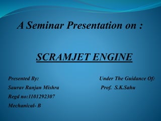 A Seminar Presentation on :
SCRAMJET ENGINE
Presented By: Under The Guidance Of:
Saurav Ranjan Mishra Prof. S.K.Sahu
Regd no:1101292307
Mechanical- B
 