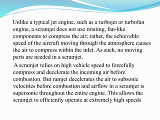 Unlike a typical jet engine, such as a turbojet or turbofan
engine, a scramjet does not use rotating, fan-like
components to compress the air; rather, the achievable
speed of the aircraft moving through the atmosphere causes
the air to compress within the inlet. As such, no moving
parts are needed in a scramjet.
A scramjet relies on high vehicle speed to forcefully
compress and decelerate the incoming air before
combustion. But ramjet decelerates the air to subsonic
velocities before combustion and airflow in a scramjet is
supersonic throughout the entire engine. This allows the
scramjet to efficiently operate at extremely high speeds
 