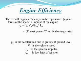 Engine Efficiency
The overall engine efficiency can be represented (η₀), in
terms of the specific Impulse of the engine
η₀ = (g0 V0)/hPR* Isp
= (Thrust power/Chemical energy rate)
g0 is the acceleration due to gravity at ground level
V0 is the vehicle speed
Isp is the specific impulse
hPR is fuel heat of reaction
 