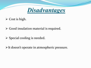 Disadvantages
 Cost is high.
 Good insulation material is required.
 Special cooling is needed.
It doesn’t operate in atmospheric pressure.
 