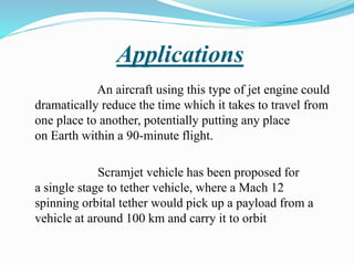 Applications
An aircraft using this type of jet engine could
dramatically reduce the time which it takes to travel from
one place to another, potentially putting any place
on Earth within a 90-minute flight.
Scramjet vehicle has been proposed for
a single stage to tether vehicle, where a Mach 12
spinning orbital tether would pick up a payload from a
vehicle at around 100 km and carry it to orbit
 