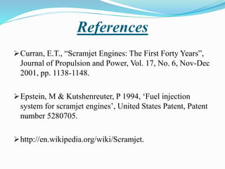References
Curran, E.T., “Scramjet Engines: The First Forty Years”,
Journal of Propulsion and Power, Vol. 17, No. 6, Nov-Dec
2001, pp. 1138-1148.
Epstein, M & Kutshenreuter, P 1994, ‘Fuel injection
system for scramjet engines’, United States Patent, Patent
number 5280705.
http://en.wikipedia.org/wiki/Scramjet.
 