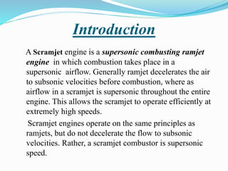 Introduction
A Scramjet engine is a supersonic combusting ramjet
engine in which combustion takes place in a
supersonic airflow. Generally ramjet decelerates the air
to subsonic velocities before combustion, where as
airflow in a scramjet is supersonic throughout the entire
engine. This allows the scramjet to operate efficiently at
extremely high speeds.
Scramjet engines operate on the same principles as
ramjets, but do not decelerate the flow to subsonic
velocities. Rather, a scramjet combustor is supersonic
speed.
 