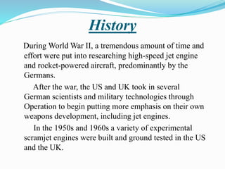 History
During World War II, a tremendous amount of time and
effort were put into researching high-speed jet engine
and rocket-powered aircraft, predominantly by the
Germans.
After the war, the US and UK took in several
German scientists and military technologies through
Operation to begin putting more emphasis on their own
weapons development, including jet engines.
In the 1950s and 1960s a variety of experimental
scramjet engines were built and ground tested in the US
and the UK.
 