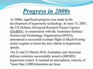Progress in 2000s
In 2000s, significant progress was made in the
development of hypersonic technology. In June 15, 2007,
the US Defense Advanced Research Project Agency
(DARPA), in cooperation with the Australian Defence
Science and Technology Organisation (DSTO),
announced a successful scramjet flight at Mach10 using
rocket engines to boost the test vehicle to hypersonic
speeds.
On 22 and 23 March 2010, Australian and American
defence scientists successfully tested a (HIFiRE)
hypersonic rocket. It reached an atmospheric velocity of
"more than 5,000 kilometres per hour.
 