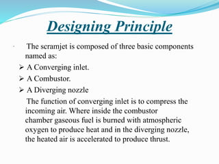 Designing Principle
The scramjet is composed of three basic components
named as:
 A Converging inlet.
 A Combustor.
 A Diverging nozzle
The function of converging inlet is to compress the
incoming air. Where inside the combustor
chamber gaseous fuel is burned with atmospheric
oxygen to produce heat and in the diverging nozzle,
the heated air is accelerated to produce thrust.
.
 