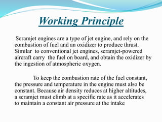 Working Principle
Scramjet engines are a type of jet engine, and rely on the
combustion of fuel and an oxidizer to produce thrust.
Similar to conventional jet engines, scramjet-powered
aircraft carry the fuel on board, and obtain the oxidizer by
the ingestion of atmospheric oxygen.
To keep the combustion rate of the fuel constant,
the pressure and temperature in the engine must also be
constant. Because air density reduces at higher altitudes,
a scramjet must climb at a specific rate as it accelerates
to maintain a constant air pressure at the intake
 
