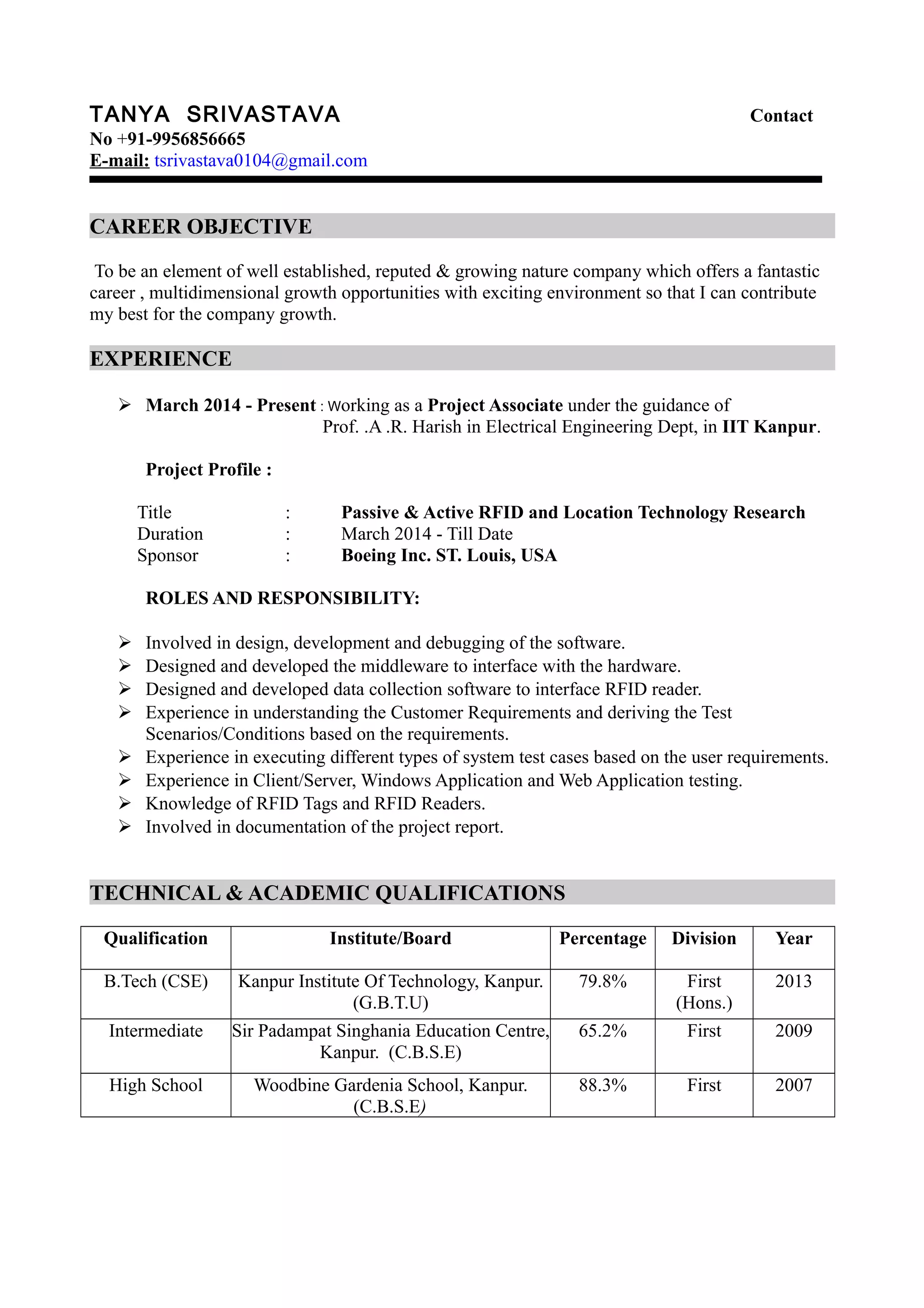 TANYA SRIVASTAVA Contact
No +91-9956856665
E-mail: tsrivastava0104@gmail.com
CAREER OBJECTIVE
To be an element of well established, reputed & growing nature company which offers a fantastic
career , multidimensional growth opportunities with exciting environment so that I can contribute
my best for the company growth.
EXPERIENCE
 March 2014 - Present : Working as a Project Associate under the guidance of
Prof. .A .R. Harish in Electrical Engineering Dept, in IIT Kanpur.
Project Profile :
Title : Passive & Active RFID and Location Technology Research
Duration : March 2014 - Till Date
Sponsor : Boeing Inc. ST. Louis, USA
ROLES AND RESPONSIBILITY:
 Involved in design, development and debugging of the software.
 Designed and developed the middleware to interface with the hardware.
 Designed and developed data collection software to interface RFID reader.
 Experience in understanding the Customer Requirements and deriving the Test
Scenarios/Conditions based on the requirements.
 Experience in executing different types of system test cases based on the user requirements.
 Experience in Client/Server, Windows Application and Web Application testing.
 Knowledge of RFID Tags and RFID Readers.
 Involved in documentation of the project report.
TECHNICAL & ACADEMIC QUALIFICATIONS
Qualification Institute/Board Percentage Division Year
B.Tech (CSE) Kanpur Institute Of Technology, Kanpur.
(G.B.T.U)
79.8% First
(Hons.)
2013
Intermediate Sir Padampat Singhania Education Centre,
Kanpur. (C.B.S.E)
65.2% First 2009
High School Woodbine Gardenia School, Kanpur.
(C.B.S.E)
88.3% First 2007
 