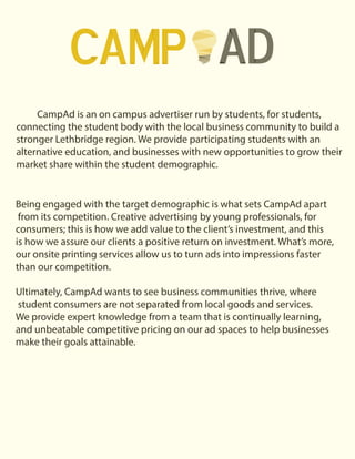 CampAd is an on campus advertiser run by students, for students,
connecting the student body with the local business community to build a
stronger Lethbridge region. We provide participating students with an
alternative education, and businesses with new opportunities to grow their
market share within the student demographic.
Being engaged with the target demographic is what sets CampAd apart
from its competition. Creative advertising by young professionals, for
consumers; this is how we add value to the client’s investment, and this
is how we assure our clients a positive return on investment. What’s more,
our onsite printing services allow us to turn ads into impressions faster
than our competition.
Ultimately, CampAd wants to see business communities thrive, where
student consumers are not separated from local goods and services.
We provide expert knowledge from a team that is continually learning,
and unbeatable competitive pricing on our ad spaces to help businesses
make their goals attainable.
 